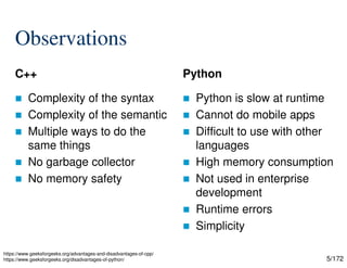 5/172
Observations
C++
 Complexity of the syntax
 Complexity of the semantic
 Multiple ways to do the
same things
 No garbage collector
 No memory safety
Python
 Python is slow at runtime
 Cannot do mobile apps
 Difficult to use with other
languages
 High memory consumption
 Not used in enterprise
development
 Runtime errors
 Simplicity
https://www.geeksforgeeks.org/advantages-and-disadvantages-of-cpp/
https://www.geeksforgeeks.org/disadvantages-of-python/
 