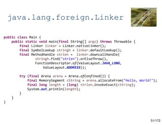 51/172
java.lang.foreign.Linker
public class Main {
public static void main(final String[] args) throws Throwable {
final Linker linker = Linker.nativeLinker();
final SymbolLookup stringh = linker.defaultLookup();
final MethodHandle strlen = linker.downcallHandle(
stringh.find("strlen").orElseThrow(),
FunctionDescriptor.of(ValueLayout.JAVA_LONG,
ValueLayout.ADDRESS));
try (final Arena arena = Arena.ofConfined()) {
final MemorySegment cString = arena.allocateFrom("Hello, World!");
final long length = (long) strlen.invokeExact(cString);
System.out.println(length);
}
}
}
 