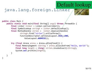 52/172
java.lang.foreign.Linker
public class Main {
public static void main(final String[] args) throws Throwable {
final Linker linker = Linker.nativeLinker();
final SymbolLookup stringh = linker.defaultLookup();
final MethodHandle strlen = linker.downcallHandle(
stringh.find("strlen").orElseThrow(),
FunctionDescriptor.of(ValueLayout.JAVA_LONG,
ValueLayout.ADDRESS));
try (final Arena arena = Arena.ofConfined()) {
final MemorySegment cString = arena.allocateFrom("Hello, World!");
final long length = (long) strlen.invokeExact(cString);
System.out.println(length);
}
}
}
Default lookup
 