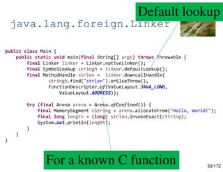 53/172
java.lang.foreign.Linker
public class Main {
public static void main(final String[] args) throws Throwable {
final Linker linker = Linker.nativeLinker();
final SymbolLookup stringh = linker.defaultLookup();
final MethodHandle strlen = linker.downcallHandle(
stringh.find("strlen").orElseThrow(),
FunctionDescriptor.of(ValueLayout.JAVA_LONG,
ValueLayout.ADDRESS));
try (final Arena arena = Arena.ofConfined()) {
final MemorySegment cString = arena.allocateFrom("Hello, World!");
final long length = (long) strlen.invokeExact(cString);
System.out.println(length);
}
}
}
Default lookup
For a known C function
 