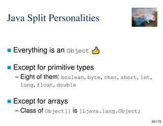 60/172
Java Split Personalities
 Everything is an Object
 Except for primitive types
– Eight of them: boolean, byte, char, short, int,
long, float, double
 Except for arrays
– Class of Object[] is [Ljava.lang.Object;
 