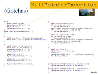 66/172
(Gotchas)
try {
final Integer a = null;
System.out.println("a = " + a);
final int b = a;
System.out.println("b = " + b);
}
catch (final NullPointerException e) {
}
{
final ResultSet rs = this.doSomeDatabaseQuery();
final Double value = rs.getDouble("someDoubleField");
}
{
final Integer i = new Integer(1);
final Double d = new Double(2.0);
System.out.println("i = " + i);
System.out.println("d = " + d);
final Object o1 = i;
System.out.println("o1 = " + o1);
final Object o2 = true ? i : d;
System.out.println("o2 = " + o2);
System.out.println(o1.equals(o2));
}
{
final int smallNumberInt = 42;
if (smallNumberInt == 42)
System.out.println("1.");
final Integer smallNumberInteger = Integer.valueOf(42);
if (smallNumberInteger == (Object) 42)
System.out.println("2.");
final int largeNumberInt = 500;
if (largeNumberInt == 500)
System.out.println("3.");
final Integer largeNumberInteger = Integer.valueOf(500);
if (largeNumberInteger == (Object) 500)
System.out.println("4.");
}
{
final int value = 42;
final Vector v = new Vector();
v.add(value);
System.out.println("first = " + v.getFirst().getClass());
Main.f(value, false);
}
private static void f(final Object a, final boolean b) {
System.out.println("f(Object a, boolean b)");
}
private static void f(final Object a, final Object b) {
System.out.println("f(Object a, Object b)");
}
NullPointerException
 