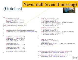 68/172
(Gotchas)
try {
final Integer a = null;
System.out.println("a = " + a);
final int b = a;
System.out.println("b = " + b);
}
catch (final NullPointerException e) {
}
{
final ResultSet rs = this.doSomeDatabaseQuery();
final Double value = rs.getDouble("someDoubleField");
}
{
final Integer i = new Integer(1);
final Double d = new Double(2.0);
System.out.println("i = " + i);
System.out.println("d = " + d);
final Object o1 = i;
System.out.println("o1 = " + o1);
final Object o2 = true ? i : d;
System.out.println("o2 = " + o2);
System.out.println(o1.equals(o2));
}
{
final int smallNumberInt = 42;
if (smallNumberInt == 42)
System.out.println("1.");
final Integer smallNumberInteger = Integer.valueOf(42);
if (smallNumberInteger == (Object) 42)
System.out.println("2.");
final int largeNumberInt = 500;
if (largeNumberInt == 500)
System.out.println("3.");
final Integer largeNumberInteger = Integer.valueOf(500);
if (largeNumberInteger == (Object) 500)
System.out.println("4.");
}
{
final int value = 42;
final Vector v = new Vector();
v.add(value);
System.out.println("first = " + v.getFirst().getClass());
Main.f(value, false);
}
private static void f(final Object a, final boolean b) {
System.out.println("f(Object a, boolean b)");
}
private static void f(final Object a, final Object b) {
System.out.println("f(Object a, Object b)");
}
Never null (even if missing)
 