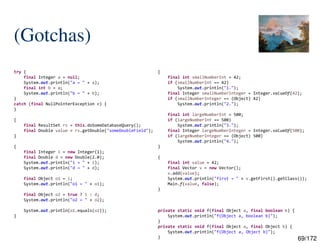69/172
(Gotchas)
try {
final Integer a = null;
System.out.println("a = " + a);
final int b = a;
System.out.println("b = " + b);
}
catch (final NullPointerException e) {
}
{
final ResultSet rs = this.doSomeDatabaseQuery();
final Double value = rs.getDouble("someDoubleField");
}
{
final Integer i = new Integer(1);
final Double d = new Double(2.0);
System.out.println("i = " + i);
System.out.println("d = " + d);
final Object o1 = i;
System.out.println("o1 = " + o1);
final Object o2 = true ? i : d;
System.out.println("o2 = " + o2);
System.out.println(o1.equals(o2));
}
{
final int smallNumberInt = 42;
if (smallNumberInt == 42)
System.out.println("1.");
final Integer smallNumberInteger = Integer.valueOf(42);
if (smallNumberInteger == (Object) 42)
System.out.println("2.");
final int largeNumberInt = 500;
if (largeNumberInt == 500)
System.out.println("3.");
final Integer largeNumberInteger = Integer.valueOf(500);
if (largeNumberInteger == (Object) 500)
System.out.println("4.");
}
{
final int value = 42;
final Vector v = new Vector();
v.add(value);
System.out.println("first = " + v.getFirst().getClass());
Main.f(value, false);
}
private static void f(final Object a, final boolean b) {
System.out.println("f(Object a, boolean b)");
}
private static void f(final Object a, final Object b) {
System.out.println("f(Object a, Object b)");
}
 