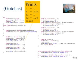 70/172
(Gotchas)
try {
final Integer a = null;
System.out.println("a = " + a);
final int b = a;
System.out.println("b = " + b);
}
catch (final NullPointerException e) {
}
{
final ResultSet rs = this.doSomeDatabaseQuery();
final Double value = rs.getDouble("someDoubleField");
}
{
final Integer i = new Integer(1);
final Double d = new Double(2.0);
System.out.println("i = " + i);
System.out.println("d = " + d);
final Object o1 = i;
System.out.println("o1 = " + o1);
final Object o2 = true ? i : d;
System.out.println("o2 = " + o2);
System.out.println(o1.equals(o2));
}
{
final int smallNumberInt = 42;
if (smallNumberInt == 42)
System.out.println("1.");
final Integer smallNumberInteger = Integer.valueOf(42);
if (smallNumberInteger == (Object) 42)
System.out.println("2.");
final int largeNumberInt = 500;
if (largeNumberInt == 500)
System.out.println("3.");
final Integer largeNumberInteger = Integer.valueOf(500);
if (largeNumberInteger == (Object) 500)
System.out.println("4.");
}
{
final int value = 42;
final Vector v = new Vector();
v.add(value);
System.out.println("first = " + v.getFirst().getClass());
Main.f(value, false);
}
private static void f(final Object a, final boolean b) {
System.out.println("f(Object a, boolean b)");
}
private static void f(final Object a, final Object b) {
System.out.println("f(Object a, Object b)");
}
Prints
i = 1
d = 2.0
o1 = 1
o2 = 1.0
false
 