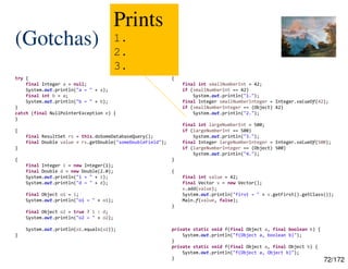 72/172
(Gotchas)
try {
final Integer a = null;
System.out.println("a = " + a);
final int b = a;
System.out.println("b = " + b);
}
catch (final NullPointerException e) {
}
{
final ResultSet rs = this.doSomeDatabaseQuery();
final Double value = rs.getDouble("someDoubleField");
}
{
final Integer i = new Integer(1);
final Double d = new Double(2.0);
System.out.println("i = " + i);
System.out.println("d = " + d);
final Object o1 = i;
System.out.println("o1 = " + o1);
final Object o2 = true ? i : d;
System.out.println("o2 = " + o2);
System.out.println(o1.equals(o2));
}
{
final int smallNumberInt = 42;
if (smallNumberInt == 42)
System.out.println("1.");
final Integer smallNumberInteger = Integer.valueOf(42);
if (smallNumberInteger == (Object) 42)
System.out.println("2.");
final int largeNumberInt = 500;
if (largeNumberInt == 500)
System.out.println("3.");
final Integer largeNumberInteger = Integer.valueOf(500);
if (largeNumberInteger == (Object) 500)
System.out.println("4.");
}
{
final int value = 42;
final Vector v = new Vector();
v.add(value);
System.out.println("first = " + v.getFirst().getClass());
Main.f(value, false);
}
private static void f(final Object a, final boolean b) {
System.out.println("f(Object a, boolean b)");
}
private static void f(final Object a, final Object b) {
System.out.println("f(Object a, Object b)");
}
Prints
1.
2.
3.
 