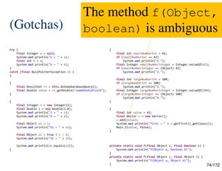 74/172
(Gotchas)
try {
final Integer a = null;
System.out.println("a = " + a);
final int b = a;
System.out.println("b = " + b);
}
catch (final NullPointerException e) {
}
{
final ResultSet rs = this.doSomeDatabaseQuery();
final Double value = rs.getDouble("someDoubleField");
}
{
final Integer i = new Integer(1);
final Double d = new Double(2.0);
System.out.println("i = " + i);
System.out.println("d = " + d);
final Object o1 = i;
System.out.println("o1 = " + o1);
final Object o2 = true ? i : d;
System.out.println("o2 = " + o2);
System.out.println(o1.equals(o2));
}
{
final int smallNumberInt = 42;
if (smallNumberInt == 42)
System.out.println("1.");
final Integer smallNumberInteger = Integer.valueOf(42);
if (smallNumberInteger == (Object) 42)
System.out.println("2.");
final int largeNumberInt = 500;
if (largeNumberInt == 500)
System.out.println("3.");
final Integer largeNumberInteger = Integer.valueOf(500);
if (largeNumberInteger == (Object) 500)
System.out.println("4.");
}
{
final int value = 42;
final Vector v = new Vector();
v.add(value);
System.out.println("first = " + v.getFirst().getClass());
Main.f(value, false);
}
private static void f(final Object a, final boolean b) {
System.out.println("f(Object a, boolean b)");
}
private static void f(final Object a, final Object b) {
System.out.println("f(Object a, Object b)");
}
The method f(Object,
boolean) is ambiguous
 