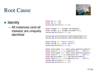 77/172
Root Cause
 Identity
– All instances (and all
classes) are uniquely
identified
final int i1 = 42;
final int j1 = 42;
System.out.println(i1 == j1);
final Integer i2 = Integer.valueOf(42);
final Integer j2 = Integer.valueOf("42");
System.out.println(i2 == j2);
System.out.println(System.identityHashCode(i2));
System.out.println(System.identityHashCode(j2));
final String s1 = "Hello, World!";
final String s2 = "Hello, Wordl!";
System.out.println(s1 == s2);
final ClassLoader cl1 = Main.class.getClassLoader();
final Class<?> c1 = cl1.loadClass("net.....Main");
final ClassLoader cl2 = Main.class.getClassLoader();
final Class<?> c2 = cl2.loadClass("net.....Main");
final MyClassLoader cl3 = new MyClassLoader();
final Class<?> c3 = cl3.findClass("net.....Main");
System.out.println(c1 == c2);
System.out.println(c1 == c3);
 