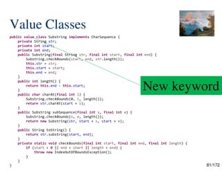 81/172
Value Classes
public value class Substring implements CharSequence {
private String str;
private int start;
private int end;
public Substring(final String str, final int start, final int end) {
Substring.checkBounds(start, end, str.length());
this.str = str;
this.start = start;
this.end = end;
}
public int length() {
return this.end - this.start;
}
public char charAt(final int i) {
Substring.checkBounds(0, i, length());
return str.charAt(start + i);
}
public Substring subSequence(final int s, final int e) {
Substring.checkBounds(s, e, length());
return new Substring(str, start + s, start + e);
}
public String toString() {
return str.substring(start, end);
}
private static void checkBounds(final int start, final int end, final int length) {
if (start < 0 || end < start || length < end) {
throw new IndexOutOfBoundsException();
}
}
}
New keyword
 