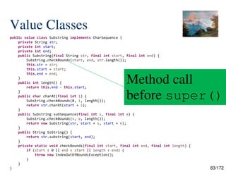 83/172
Value Classes
public value class Substring implements CharSequence {
private String str;
private int start;
private int end;
public Substring(final String str, final int start, final int end) {
Substring.checkBounds(start, end, str.length());
this.str = str;
this.start = start;
this.end = end;
}
public int length() {
return this.end - this.start;
}
public char charAt(final int i) {
Substring.checkBounds(0, i, length());
return str.charAt(start + i);
}
public Substring subSequence(final int s, final int e) {
Substring.checkBounds(s, e, length());
return new Substring(str, start + s, start + e);
}
public String toString() {
return str.substring(start, end);
}
private static void checkBounds(final int start, final int end, final int length) {
if (start < 0 || end < start || length < end) {
throw new IndexOutOfBoundsException();
}
}
}
Method call
before super()
 