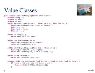 84/172
Value Classes
public value class Substring implements CharSequence {
private String str;
private int start;
private int end;
public Substring(final String str, final int start, final int end) {
Substring.checkBounds(start, end, str.length());
this.str = str;
this.start = start;
this.end = end;
}
public int length() {
return this.end - this.start;
}
public char charAt(final int i) {
Substring.checkBounds(0, i, length());
return str.charAt(start + i);
}
public Substring subSequence(final int s, final int e) {
Substring.checkBounds(s, e, length());
return new Substring(str, start + s, start + e);
}
public String toString() {
return str.substring(start, end);
}
private static void checkBounds(final int start, final int end, final int length) {
if (start < 0 || end < start || length < end) {
throw new IndexOutOfBoundsException();
}
}
}
 