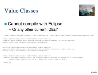 85/172
Value Classes
 Cannot compile with Eclipse
– Or any other current IDEs?
$ javac --enable-preview -source 23 -Xlint:preview -d ../bin/ net/ptidej/valhalla/valueclass/Substring.java
netptidejvalhallavalueclassSubstring.java:3: warning:
[preview] value classes are a preview feature and may be removed in a future release.
public value class Substring implements CharSequence {
^
netptidejvalhallavalueclassSubstring.java:3: warning:
[preview] value classes are a preview feature and may be removed in a future release.
public value class Substring implements CharSequence {
^
netptidejvalhallavalueclassSubstring.java:8: warning:
[preview] statements before super() is a preview feature and may be removed in a future release.
public Substring(final String str, final int start, final int end) {
^
3 warnings
 