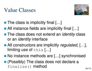 86/172
Value Classes
 The class is implicitly final […]
 All instance fields are implicitly final […]
 The class does not extend an identity class
or an identity interface
 All constructors are implicitly regulated, […],
limiting use of this […]
 No instance methods are […] synchronised
 (Possibly) The class does not declare a
finalize() method
 