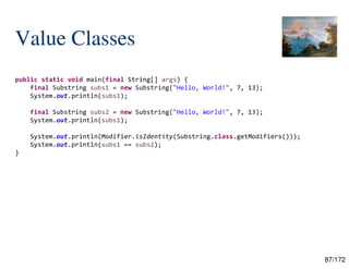 87/172
Value Classes
public static void main(final String[] args) {
final Substring subs1 = new Substring("Hello, World!", 7, 13);
System.out.println(subs1);
final Substring subs2 = new Substring("Hello, World!", 7, 13);
System.out.println(subs1);
System.out.println(Modifier.isIdentity(Substring.class.getModifiers()));
System.out.println(subs1 == subs2);
}
 