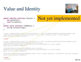 92/172
Value and Identity
public identity interface ICounter {
int getValue();
void increment();
}
public value interface IJSONValue {
String toJsonString();
}
$ javac --enable-preview -source 23 -Xlint:preview -d ../bin/ net/ptidej/valhalla/valueclass/ICounter.java
netptidejvalhallavalueclassICounter.java:3: error: class, interface, enum, or record expected
public identity interface ICounter {
^
1 error
$ javac --enable-preview -source 23 -Xlint:preview -d ../bin/ net/ptidej/valhalla/valueclass/IJSONValue.java
netptidejvalhallavalueclassIJSONValue.java:3: warning:
[preview] value classes are a preview feature and may be removed in a future release.
public value interface IJSONValue {
^
netptidejvalhallavalueclassIJSONValue.java:3: warning:
[preview] value classes are a preview feature and may be removed in a future release.
public value interface IJSONValue {
^
netptidejvalhallavalueclassIJSONValue.java:3: error: illegal combination of modifiers: value and interface
public value interface IJSONValue {
^
1 error
2 warnings
Not yet implemented
 