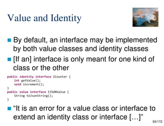 93/172
Value and Identity
 By default, an interface may be implemented
by both value classes and identity classes
 [If an] interface is only meant for one kind of
class or the other
 “It is an error for a value class or interface to
extend an identity class or interface […]”
public identity interface ICounter {
int getValue();
void increment();
}
public value interface IJSONValue {
String toJsonString();
}
 