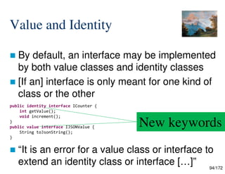 94/172
Value and Identity
 By default, an interface may be implemented
by both value classes and identity classes
 [If an] interface is only meant for one kind of
class or the other
 “It is an error for a value class or interface to
extend an identity class or interface […]”
public identity interface ICounter {
int getValue();
void increment();
}
public value interface IJSONValue {
String toJsonString();
}
New keywords
 