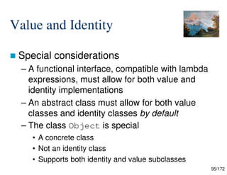 95/172
Value and Identity
 Special considerations
– A functional interface, compatible with lambda
expressions, must allow for both value and
identity implementations
– An abstract class must allow for both value
classes and identity classes by default
– The class Object is special
• A concrete class
• Not an identity class
• Supports both identity and value subclasses
 