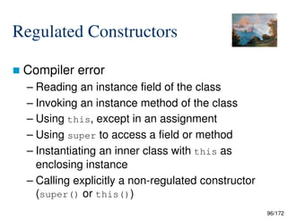 96/172
Regulated Constructors
 Compiler error
– Reading an instance field of the class
– Invoking an instance method of the class
– Using this, except in an assignment
– Using super to access a field or method
– Instantiating an inner class with this as
enclosing instance
– Calling explicitly a non-regulated constructor
(super() or this())
 