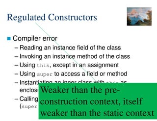 97/172
Regulated Constructors
 Compiler error
– Reading an instance field of the class
– Invoking an instance method of the class
– Using this, except in an assignment
– Using super to access a field or method
– Instantiating an inner class with this as
enclosing instance
– Calling explicitly a non-regulated constructor
(super() or this())
Weaker than the pre-
construction context, itself
weaker than the static context
 