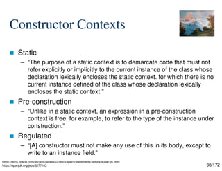 98/172
Constructor Contexts
 Static
– “The purpose of a static context is to demarcate code that must not
refer explicitly or implicitly to the current instance of the class whose
declaration lexically encloses the static context. for which there is no
current instance defined of the class whose declaration lexically
encloses the static context.”
 Pre-construction
– “Unlike in a static context, an expression in a pre-construction
context is free, for example, to refer to the type of the instance under
construction.”
 Regulated
– “[A] constructor must not make any use of this in its body, except to
write to an instance field.”
https://docs.oracle.com/en/java/javase/22/docs/specs/statements-before-super-jls.html
https://openjdk.org/jeps/8277163
 