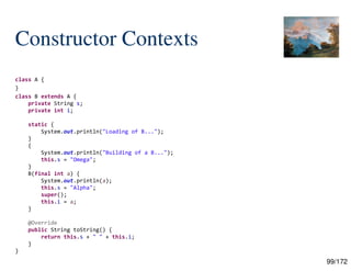 99/172
Constructor Contexts
class A {
}
class B extends A {
private String s;
private int i;
static {
System.out.println("Loading of B...");
}
{
System.out.println("Building of a B...");
this.s = "Omega";
}
B(final int a) {
System.out.println(a);
this.s = "Alpha";
super();
this.i = a;
}
@Override
public String toString() {
return this.s + " " + this.i;
}
}
 