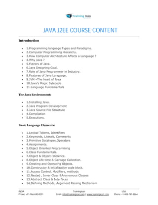 JAVA J2EE COURSE CONTENT 
Introduction 
 1.Programming language Types and Paradigms. 
 2.Computer Programming Hierarchy. 
 3.How Computer Architecture Affects a Language ? 
 4.Why Java ? 
 5.Flavors of Java. 
 6.Java Designing Goal. 
 7.Role of Java Programmer in Industry. 
 8.Features of Java Language. 
 9.JVM –The heart of Java 
 10.Java’s Magic Bytecode 
 11.Language Fundamentals 
The Java Environment: 
 1.Installing Java. 
 2.Java Program Development 
 3.Java Source File Structure 
 4.Compilation 
 5.Executions. 
Basic Language Elements: 
 1.Lexical Tokens, Identifiers 
 2.Keywords, Literals, Comments 
 3.Primitive Datatypes,Operators 
 4.Assignments. 
 5.Object Oriented Programming 
 6.Class Fundamentals. 
 7.Object & Object reference. 
 8.Object Life time & Garbage Collection. 
 9.Creating and Operating Objects. 
 10.Constructor & initialization code block. 
 11.Access Control, Modifiers, methods 
 12.Nested , Inner Class &Anonymous Classes 
 13.Abstract Class & Interfaces 
 14.Defining Methods, Argument Passing Mechanism 
----------------------------------------------------------------------------------------------------------------------------------------------------------------------------------------------- 
INDIA Trainingicon USA 
Phone: +91-966-690-0051 Email: info@trainingicon.com | www.trainingicon.com Phone: +1-408-791-8864 
 