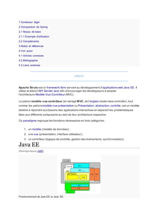 1 Conteneur léger
2 Composition de Spring
2.1 Noyau de base
2.1.1 Exemple d'utilisation
2.2 Compléments
3 Notes et références
4 Voir aussi
4.1 Articles connexes
4.2 Bibliographie
4.3 Liens externes
STRUTS
Apache Struts est un framework libre servant au développement d'applications web Java EE. Il
utilise et étend l'API Servlet Java afin d'encourager les développeurs à adopter
l'architecture Modèle-Vue-Contrôleur (MVC).
Le patron modèle-vue-contrôleur (en abrégé MVC, de l'anglais model-view-controller), tout
comme les patronsmodèle-vue-présentation ou Présentation, abstraction,contrôle, est un modèle
destiné à répondre auxbesoins des applications interactives en séparant les problématiques
liées aux différents composants au sein de leur architecture respective.
Ce paradigme regroupe les fonctions nécessaires en trois catégories :
1. un modèle (modèle de données) ;
2. une vue (présentation, interface utilisateur) ;
3. un contrôleur (logique de contrôle, gestion des événements, synchronisation).
Java EE
(Redirigé depuis J2EE)
Positionnement de Java EE vs Java SE.
 