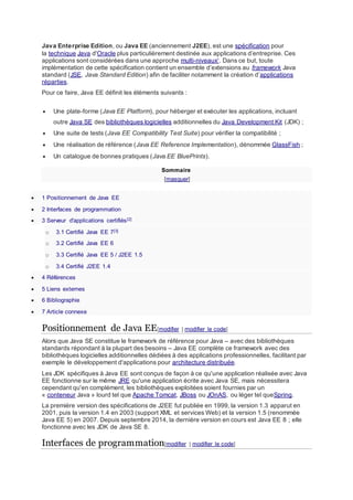 Java Enterprise Edition, ou Java EE (anciennement J2EE), est une spécification pour
la technique Java d'Oracle plus particulièrement destinée aux applications d’entreprise. Ces
applications sont considérées dans une approche multi-niveaux1
. Dans ce but, toute
implémentation de cette spécification contient un ensemble d’extensions au framework Java
standard (JSE, Java Standard Edition) afin de faciliter notamment la création d’applications
réparties.
Pour ce faire, Java EE définit les éléments suivants :
 Une plate-forme (Java EE Platform), pour héberger et exécuter les applications, incluant
outre Java SE des bibliothèques logicielles additionnelles du Java Development Kit (JDK) ;
 Une suite de tests (Java EE Compatibility Test Suite) pour vérifier la compatibilité ;
 Une réalisation de référence (Java EE Reference Implementation), dénommée GlassFish ;
 Un catalogue de bonnes pratiques (Java EE BluePrints).
Sommaire
[masquer]
 1 Positionnement de Java EE
 2 Interfaces de programmation
 3 Serveur d'applications certifiés[2]
o 3.1 Certifié Java EE 7[3]
o 3.2 Certifié Java EE 6
o 3.3 Certifié Java EE 5 / J2EE 1.5
o 3.4 Certifié J2EE 1.4
 4 Références
 5 Liens externes
 6 Bibliographie
 7 Article connexe
Positionnement de Java EE[modifier | modifier le code]
Alors que Java SE constitue le framework de référence pour Java – avec des bibliothèques
standards répondant à la plupart des besoins – Java EE complète ce framework avec des
bibliothèques logicielles additionnelles dédiées à des applications professionnelles, facilitant par
exemple le développement d'applications pour architecture distribuée.
Les JDK spécifiques à Java EE sont conçus de façon à ce qu'une application réalisée avec Java
EE fonctionne sur le même JRE qu'une application écrite avec Java SE, mais nécessitera
cependant qu'en complément, les bibliothèques exploitées soient fournies par un
« conteneur Java » lourd tel que Apache Tomcat, JBoss ou JOnAS, ou léger tel queSpring.
La première version des spécifications de J2EE fut publiée en 1999, la version 1.3 apparut en
2001, puis la version 1.4 en 2003 (support XML et services Web) et la version 1.5 (renommée
Java EE 5) en 2007. Depuis septembre 2014, la dernière version en cours est Java EE 8 ; elle
fonctionne avec les JDK de Java SE 8.
Interfaces de programmation[modifier | modifier le code]
 
