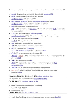 Ci-dessous, une liste de composants pouvant être contenus dans une implémentation Java EE :
 Servlet : Composant représentant le C (Controller) du paradigme MVC
 Portlet : Conteneur Web (extension de l’API Servlet)
 JavaServer Pages (JSP) : Framework Web
 Java Standard Tag Library (JSTL) : bibliothèque de balises pour les JSP
 JavaServer Faces (JSF) : Java Server Face, Framework Web
 EJB : Composants distribués transactionnels
 JNDI : API de connexion à des annuaires, notamment des annuaires LDAP, et espace de
noms d’objet (ENC)
 JDBC : API de connexion à des bases de données
 Java Message Service (JMS) : API de communication asynchrone par message
 JCA : API de connexion, notamment à des PGI
 JavaMail : API de gestion des mails
 JMX : Extension d’administration des applications
 JPA : API de gestion de la persistance des données
 JTA : API de gestion des transactions
 Java API for XML Processing (JAXP) : API d’analyse XML
 JAXM : API de communication asynchrone par XML
 JAX-RPC / JAX-WS : API de communication synchrone par XML, par exemple à l’aide du
protocole SOAP
 JAXB : API de sérialisation par XML
 JAXR : API de gestion des registres XML, permettant d’enregistrer des Web
Services en ebXML
 Java RMI : API de communication distante entre des objets Java
 Java IDL : API de communication entre objets Java et objets non-Java, via le
protocole CORBA
Serveur d'applications certifiés2 [modifier | modifier le code]
Une application Java EE s'exécute sur un serveur d'applications.
Certifié Java EE 73[modifier | modifier le code]
 Oracle GlassFish Server Open Source Edition 4.04
 TmaxSoft TMAX JEUS 85
 RedHat Wildfly 8.0.06
Certifié Java EE 6[modifier | modifier le code]
 Oracle GlassFish Enterprise Server v3, basé sur le serveur open-source GlassFish
 