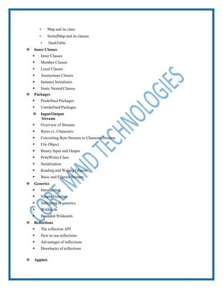  Map and its class
 SortedMap and its classes
 HashTable
 Inner Classes
 Inner Classes
 Member Classes
 Local Classes
 Anonymous Classes
 Instance Initializers
 Static Nested Classes
 Packages
 Predefined Packages
 Userdefined Packages
 Input/Output
Streams
 Overview of Streams
 Bytes vs. Characters
 Converting Byte Streams to Character Streams
 File Object
 Binary Input and Output
 PrintWriter Class
 Serialization
 Reading and Writing Objects
 Basic and Filtered Streams
 Generics
 Introduction
 Simple Generics
 Subtyping in generics
 Wildcards
 Bounded Wildcards
 Reflections
 The reflection API
 How to use reflections
 Advantages of reflections
 Drawbacks of reflections
 Applets
 