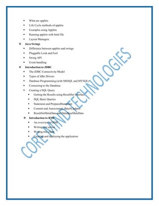  What are applets
 Life Cycle methods of applets
 Examples using Applets
 Running applets with html file
 Layout Managers
 Java Swings
 Difference between applets and swings
 Pluggable Look and Feel
 Swing API
 Event handling
 Introduction to JDBC
 The JDBC Connectivity Model
 Types of Jdbc Drivers
 Database Programming (with MSSQL and MYSQL)
 Connecting to the Database
 Creating a SQL Query
 Getting the Results using ResultSet Interface
 SQL Basic Queries
 Statement and PreparedStatement
 Commit and Autocommit, BatchUpdates
 ResultSetMetaData and DataBaseMetaData
 Introduction to RMI
 An overview of RMI
 Writing rmi server
 Writing rmi client
 Creating and deploying the application
 