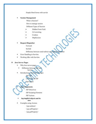  Simple Html forms with servlet
 Session Management
 What is Session?
 How to manage session
 Different Types of Session
 Hidden Form Field
 Url rewriting
 Cookies
 HttpSession
 Request Dispatcher
 Forward
 Include
 Difference between send redirect and request dispatcher
 Error Handling in Servlets
 Working Jdbc with Servlets
 Java Server Pages
 Why Java server pages
 Difference between JSP and
Servlet
 Introduction to Java Server Pages
 JSP API
 Life Cycle of JSP
 Jsp Engine
 Jsp Components
 JSP Directives
 JSP Scripting Elements
 JSP Actions
 Jsp implicit objects and its
uses
 Examples using Actions
 <jsp:usebean>
 <jsp:setProperty>
 <jsp:getProperty>
 