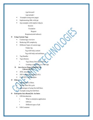  <jsp:forward>
 <jsp:include>
 Examples using error pages
 Implementing Jdbc with jsp
 Jsp examples with implicit objects
 Session
 Exception
 Request
 Response(send redirect)
 Using Custom Tags
 Custom tags overview
 Reducing JSP complexity
 Different Types of custom tags
 Empty tag
 Tag with body content
 Tag with body and attributes
 Tag Handler
 Tag Libraries
 Tag Library Descriptor (TLD)
 Loading a tag library in a web app
 Java Server Pages Standard Tag
Library(JSTL)
 JSTL introduction
 JSP Expression Language (EL)
 Core JSTL and examples
 Filters
 Introduction to filters
 Servlet filter life cycle
 Advantages of using ServletFilters
 Example using ServletFilters
 Enterprise Java Bean(2.0)- An Intro
 EJB Introduction
 What is enterprise application
 EJB tier
 Different types of ejb
 EJB Container
 