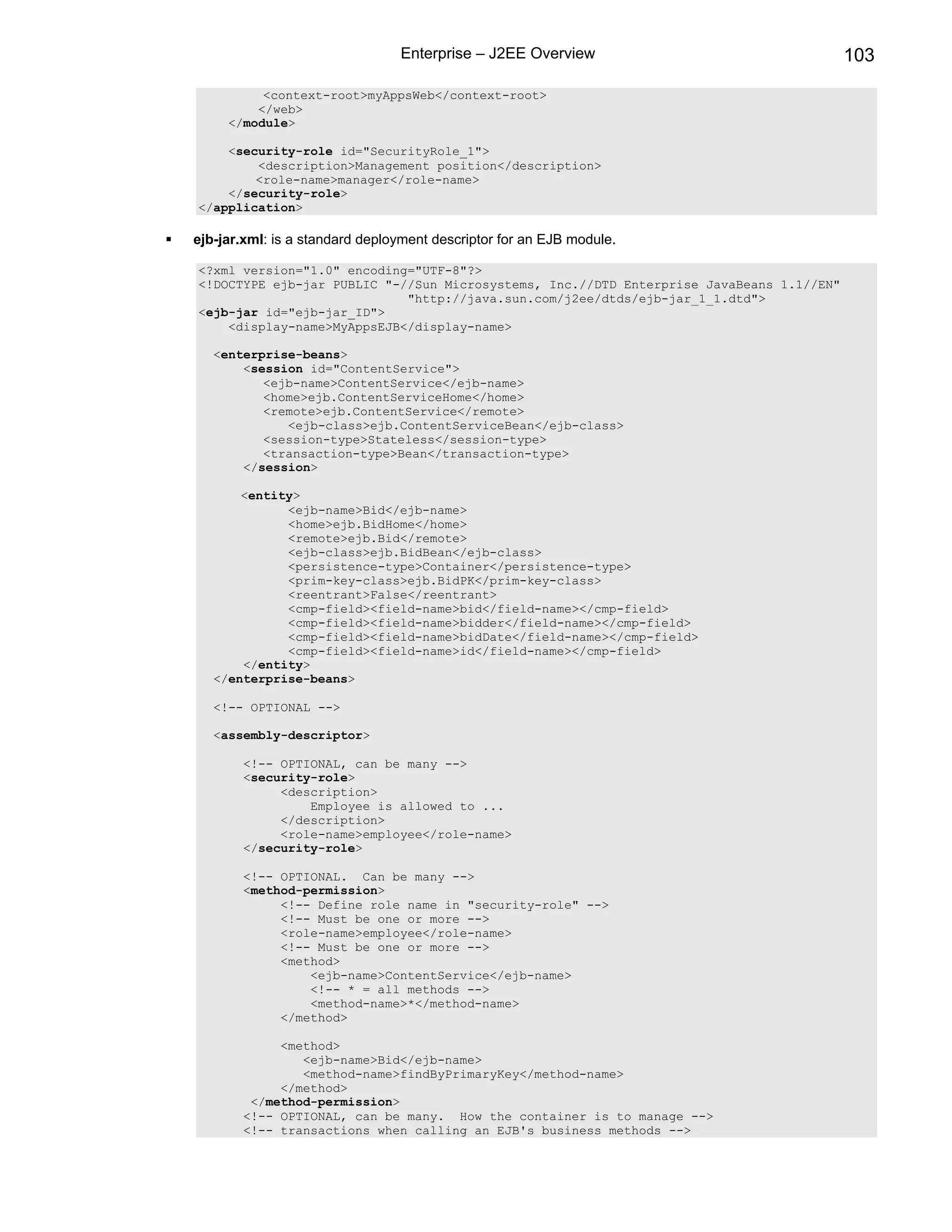 Enterprise – J2EE Overview                               103

          <context-root>myAppsWeb</context-root>
         </web>
     </module>

    <security-role id="SecurityRole_1">
        <description>Management position</description>
        <role-name>manager</role-name>
    </security-role>
</application>

ejb-jar.xml: is a standard deployment descriptor for an EJB module.

<?xml version="1.0" encoding="UTF-8"?>
<!DOCTYPE ejb-jar PUBLIC "-//Sun Microsystems, Inc.//DTD Enterprise JavaBeans 1.1//EN"
                            "http://java.sun.com/j2ee/dtds/ejb-jar_1_1.dtd">
<ejb-jar id="ejb-jar_ID">
    <display-name>MyAppsEJB</display-name>

   <enterprise-beans>
       <session id="ContentService">
          <ejb-name>ContentService</ejb-name>
          <home>ejb.ContentServiceHome</home>
          <remote>ejb.ContentService</remote>
             <ejb-class>ejb.ContentServiceBean</ejb-class>
          <session-type>Stateless</session-type>
          <transaction-type>Bean</transaction-type>
       </session>

       <entity>
             <ejb-name>Bid</ejb-name>
             <home>ejb.BidHome</home>
             <remote>ejb.Bid</remote>
             <ejb-class>ejb.BidBean</ejb-class>
             <persistence-type>Container</persistence-type>
             <prim-key-class>ejb.BidPK</prim-key-class>
             <reentrant>False</reentrant>
             <cmp-field><field-name>bid</field-name></cmp-field>
             <cmp-field><field-name>bidder</field-name></cmp-field>
             <cmp-field><field-name>bidDate</field-name></cmp-field>
             <cmp-field><field-name>id</field-name></cmp-field>
       </entity>
   </enterprise-beans>

   <!-- OPTIONAL -->

   <assembly-descriptor>

       <!-- OPTIONAL, can be many -->
       <security-role>
            <description>
                Employee is allowed to ...
            </description>
            <role-name>employee</role-name>
       </security-role>

       <!-- OPTIONAL. Can be many -->
       <method-permission>
            <!-- Define role name in "security-role" -->
            <!-- Must be one or more -->
            <role-name>employee</role-name>
            <!-- Must be one or more -->
            <method>
                <ejb-name>ContentService</ejb-name>
                <!-- * = all methods -->
                <method-name>*</method-name>
            </method>

            <method>
               <ejb-name>Bid</ejb-name>
               <method-name>findByPrimaryKey</method-name>
            </method>
        </method-permission>
       <!-- OPTIONAL, can be many. How the container is to manage -->
       <!-- transactions when calling an EJB's business methods -->
 