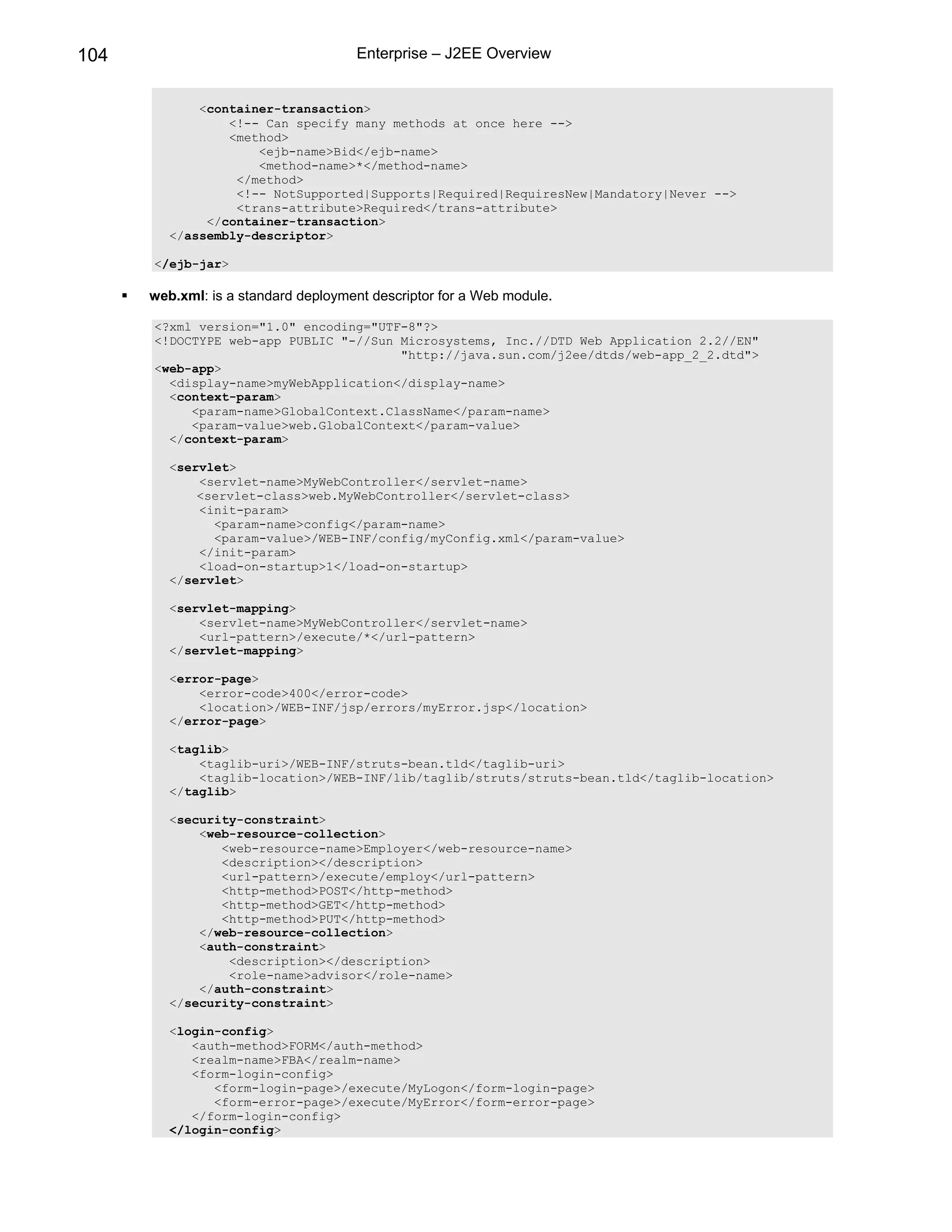 104                                  Enterprise – J2EE Overview


             <container-transaction>
                 <!-- Can specify many methods at once here -->
                 <method>
                     <ejb-name>Bid</ejb-name>
                     <method-name>*</method-name>
                  </method>
                  <!-- NotSupported|Supports|Required|RequiresNew|Mandatory|Never -->
                  <trans-attribute>Required</trans-attribute>
              </container-transaction>
         </assembly-descriptor>

      </ejb-jar>

      web.xml: is a standard deployment descriptor for a Web module.

      <?xml version="1.0" encoding="UTF-8"?>
      <!DOCTYPE web-app PUBLIC "-//Sun Microsystems, Inc.//DTD Web Application 2.2//EN"
                                       "http://java.sun.com/j2ee/dtds/web-app_2_2.dtd">
      <web-app>
        <display-name>myWebApplication</display-name>
        <context-param>
           <param-name>GlobalContext.ClassName</param-name>
           <param-value>web.GlobalContext</param-value>
        </context-param>

         <servlet>
             <servlet-name>MyWebController</servlet-name>
             <servlet-class>web.MyWebController</servlet-class>
             <init-param>
               <param-name>config</param-name>
               <param-value>/WEB-INF/config/myConfig.xml</param-value>
             </init-param>
             <load-on-startup>1</load-on-startup>
         </servlet>

         <servlet-mapping>
             <servlet-name>MyWebController</servlet-name>
             <url-pattern>/execute/*</url-pattern>
         </servlet-mapping>

         <error-page>
             <error-code>400</error-code>
             <location>/WEB-INF/jsp/errors/myError.jsp</location>
         </error-page>

         <taglib>
             <taglib-uri>/WEB-INF/struts-bean.tld</taglib-uri>
             <taglib-location>/WEB-INF/lib/taglib/struts/struts-bean.tld</taglib-location>
         </taglib>

         <security-constraint>
             <web-resource-collection>
                <web-resource-name>Employer</web-resource-name>
                <description></description>
                <url-pattern>/execute/employ</url-pattern>
                <http-method>POST</http-method>
                <http-method>GET</http-method>
                <http-method>PUT</http-method>
             </web-resource-collection>
             <auth-constraint>
                 <description></description>
                 <role-name>advisor</role-name>
             </auth-constraint>
         </security-constraint>

         <login-config>
            <auth-method>FORM</auth-method>
            <realm-name>FBA</realm-name>
            <form-login-config>
               <form-login-page>/execute/MyLogon</form-login-page>
               <form-error-page>/execute/MyError</form-error-page>
            </form-login-config>
         </login-config>
 