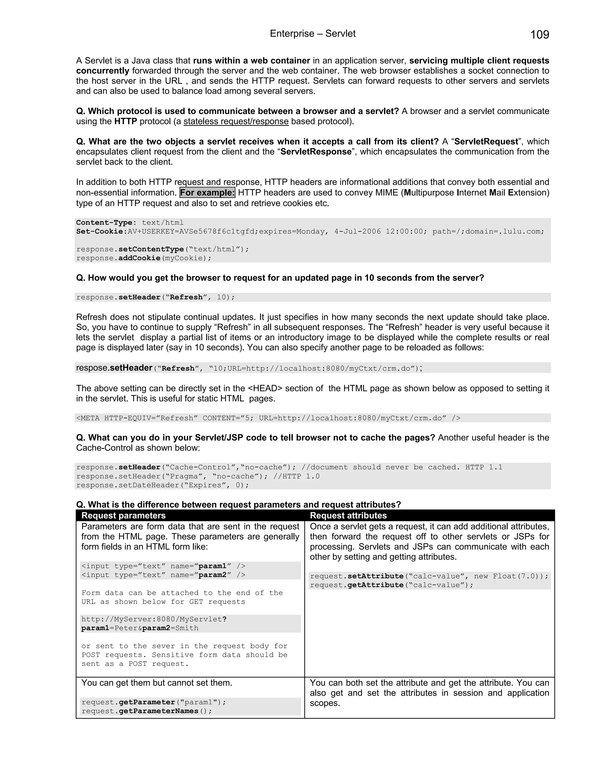 Enterprise – Servlet                                                109

A Servlet is a Java class that runs within a web container in an application server, servicing multiple client requests
concurrently forwarded through the server and the web container. The web browser establishes a socket connection to
the host server in the URL , and sends the HTTP request. Servlets can forward requests to other servers and servlets
and can also be used to balance load among several servers.

Q. Which protocol is used to communicate between a browser and a servlet? A browser and a servlet communicate
using the HTTP protocol (a stateless request/response based protocol).

Q. What are the two objects a servlet receives when it accepts a call from its client? A “ServletRequest”, which
encapsulates client request from the client and the “ServletResponse”, which encapsulates the communication from the
servlet back to the client.

In addition to both HTTP request and response, HTTP headers are informational additions that convey both essential and
non-essential information. For example: HTTP headers are used to convey MIME (Multipurpose Internet Mail Extension)
type of an HTTP request and also to set and retrieve cookies etc.

Content-Type: text/html
Set-Cookie:AV+USERKEY=AVSe5678f6c1tgfd;expires=Monday, 4-Jul-2006 12:00:00; path=/;domain=.lulu.com;

response.setContentType(“text/html”);
response.addCookie(myCookie);

Q. How would you get the browser to request for an updated page in 10 seconds from the server?

response.setHeader(“Refresh”, 10);

Refresh does not stipulate continual updates. It just specifies in how many seconds the next update should take place.
So, you have to continue to supply “Refresh” in all subsequent responses. The “Refresh” header is very useful because it
lets the servlet display a partial list of items or an introductory image to be displayed while the complete results or real
page is displayed later (say in 10 seconds). You can also specify another page to be reloaded as follows:

respose.setHeader(“Refresh”, “10;URL=http://localhost:8080/myCtxt/crm.do”);

The above setting can be directly set in the <HEAD> section of the HTML page as shown below as opposed to setting it
in the servlet. This is useful for static HTML pages.

<META HTTP-EQUIV=”Refresh” CONTENT=”5; URL=http://localhost:8080/myCtxt/crm.do” />

Q. What can you do in your Servlet/JSP code to tell browser not to cache the pages? Another useful header is the
Cache-Control as shown below:

response.setHeader(“Cache-Control”,“no-cache”); //document should never be cached. HTTP 1.1
response.setHeader(“Pragma”, “no-cache”); //HTTP 1.0
response.setDateHeader(“Expires”, 0);

Q. What is the difference between request parameters and request attributes?
 Request parameters                                    Request attributes
 Parameters are form data that are sent in the request Once a servlet gets a request, it can add additional attributes,
 from the HTML page. These parameters are generally then forward the request off to other servlets or JSPs for
 form fields in an HTML form like:                     processing. Servlets and JSPs can communicate with each
                                                       other by setting and getting attributes.
 <input type=”text” name=”param1” />
 <input type=”text” name=”param2” />                         request.setAttribute(“calc-value”, new Float(7.0));
                                                             request.getAttribute(“calc-value”);
 Form data can be attached to the end of the
 URL as shown below for GET requests

 http://MyServer:8080/MyServlet?
 param1=Peter&param2=Smith

 or sent to the sever in the request body for
 POST requests. Sensitive form data should be
 sent as a POST request.

 You can get them but cannot set them.                       You can both set the attribute and get the attribute. You can
                                                             also get and set the attributes in session and application
 request.getParameter("param1");                             scopes.
 request.getParameterNames();
 