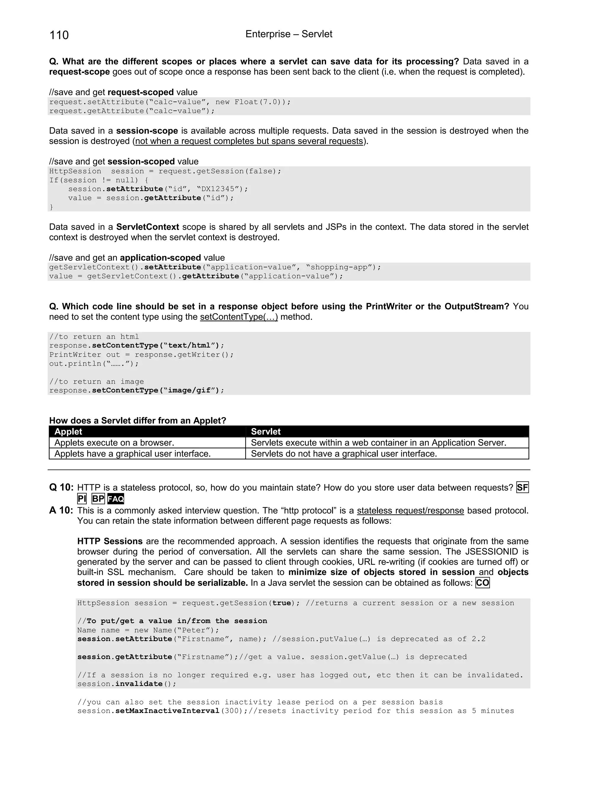 110                                             Enterprise – Servlet

Q. What are the different scopes or places where a servlet can save data for its processing? Data saved in a
request-scope goes out of scope once a response has been sent back to the client (i.e. when the request is completed).

//save and get request-scoped value
request.setAttribute(“calc-value”, new Float(7.0));
request.getAttribute(“calc-value”);

Data saved in a session-scope is available across multiple requests. Data saved in the session is destroyed when the
session is destroyed (not when a request completes but spans several requests).

//save and get session-scoped value
HttpSession session = request.getSession(false);
If(session != null) {
    session.setAttribute(“id”, “DX12345”);
    value = session.getAttribute(“id”);
}

Data saved in a ServletContext scope is shared by all servlets and JSPs in the context. The data stored in the servlet
context is destroyed when the servlet context is destroyed.

//save and get an application-scoped value
getServletContext().setAttribute(“application-value”, “shopping-app”);
value = getServletContext().getAttribute(“application-value”);


Q. Which code line should be set in a response object before using the PrintWriter or the OutputStream? You
need to set the content type using the setContentType(…) method.

//to return an html
response.setContentType(“text/html”);
PrintWriter out = response.getWriter();
out.println(“…….”);

//to return an image
response.setContentType(“image/gif”);


How does a Servlet differ from an Applet?
 Applet                                           Servlet
 Applets execute on a browser.                    Servlets execute within a web container in an Application Server.
 Applets have a graphical user interface.         Servlets do not have a graphical user interface.


Q 10: HTTP is a stateless protocol, so, how do you maintain state? How do you store user data between requests? SF
       PI BP FAQ
A 10: This is a commonly asked interview question. The “http protocol” is a stateless request/response based protocol.
      You can retain the state information between different page requests as follows:

      HTTP Sessions are the recommended approach. A session identifies the requests that originate from the same
      browser during the period of conversation. All the servlets can share the same session. The JSESSIONID is
      generated by the server and can be passed to client through cookies, URL re-writing (if cookies are turned off) or
      built-in SSL mechanism. Care should be taken to minimize size of objects stored in session and objects
      stored in session should be serializable. In a Java servlet the session can be obtained as follows: CO

      HttpSession session = request.getSession(true); //returns a current session or a new session

      //To put/get a value in/from the session
      Name name = new Name(“Peter”);
      session.setAttribute(“Firstname”, name); //session.putValue(…) is deprecated as of 2.2

      session.getAttribute(“Firstname”);//get a value. session.getValue(…) is deprecated

      //If a session is no longer required e.g. user has logged out, etc then it can be invalidated.
      session.invalidate();

      //you can also set the session inactivity lease period on a per session basis
      session.setMaxInactiveInterval(300);//resets inactivity period for this session as 5 minutes
 