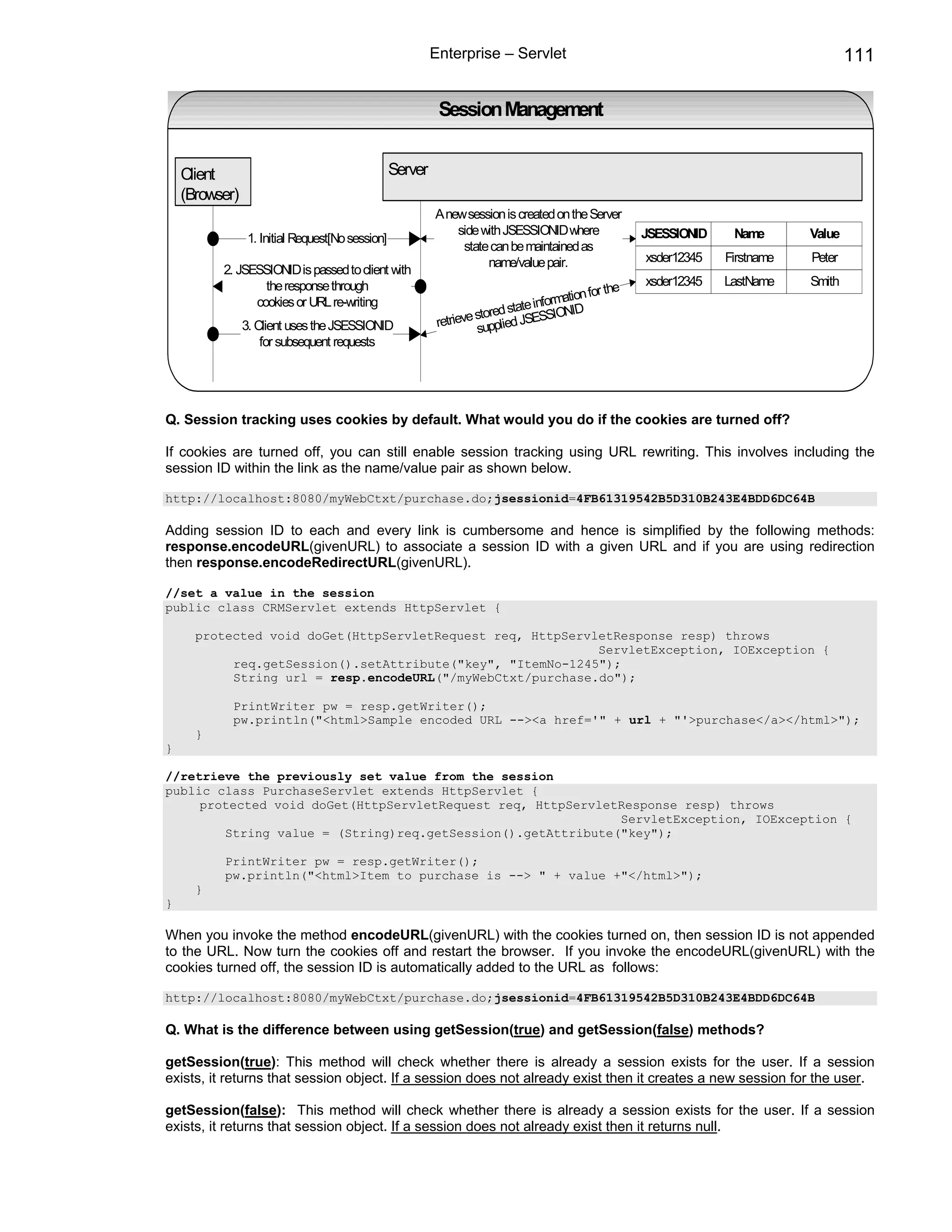 Enterprise – Servlet                                                         111

                                                            Session Management


    Client                                        Server
    (Browser)
                                                           A new session is created on the Server
                                                               side with JSESSIONID where              JSESSIONID    Name       Value
                 1. Initial Request[No session]
                                                                state can be maintained as
                                                                     name/value pair.                  xsder12345   Firstname   Peter
          2. JSESSIONID is passed to client with
                  the response through                                                                 xsder12345   LastName    Smith
                                                                                               r the
                                                                                       ation fo
                cookies or URL re-writing                                   tate informNID
                                                                    stored s        SIO
                3. Client uses the JSESSIONID               retrieve supplied JSES
                    for subsequent requests




Q. Session tracking uses cookies by default. What would you do if the cookies are turned off?

If cookies are turned off, you can still enable session tracking using URL rewriting. This involves including the
session ID within the link as the name/value pair as shown below.

http://localhost:8080/myWebCtxt/purchase.do;jsessionid=4FB61319542B5D310B243E4BDD6DC64B

Adding session ID to each and every link is cumbersome and hence is simplified by the following methods:
response.encodeURL(givenURL) to associate a session ID with a given URL and if you are using redirection
then response.encodeRedirectURL(givenURL).

//set a value in the session
public class CRMServlet extends HttpServlet {

      protected void doGet(HttpServletRequest req, HttpServletResponse resp) throws
                                                            ServletException, IOException {
           req.getSession().setAttribute("key", "ItemNo-1245");
           String url = resp.encodeURL("/myWebCtxt/purchase.do");

            PrintWriter pw = resp.getWriter();
            pw.println("<html>Sample encoded URL --><a href='" + url + "'>purchase</a></html>");
      }
}

//retrieve the previously set value from the session
public class PurchaseServlet extends HttpServlet {
     protected void doGet(HttpServletRequest req, HttpServletResponse resp) throws
                                                             ServletException, IOException {
        String value = (String)req.getSession().getAttribute("key");

          PrintWriter pw = resp.getWriter();
          pw.println("<html>Item to purchase is --> " + value +"</html>");
      }
}

When you invoke the method encodeURL(givenURL) with the cookies turned on, then session ID is not appended
to the URL. Now turn the cookies off and restart the browser. If you invoke the encodeURL(givenURL) with the
cookies turned off, the session ID is automatically added to the URL as follows:

http://localhost:8080/myWebCtxt/purchase.do;jsessionid=4FB61319542B5D310B243E4BDD6DC64B

Q. What is the difference between using getSession(true) and getSession(false) methods?

getSession(true): This method will check whether there is already a session exists for the user. If a session
exists, it returns that session object. If a session does not already exist then it creates a new session for the user.

getSession(false): This method will check whether there is already a session exists for the user. If a session
exists, it returns that session object. If a session does not already exist then it returns null.
 