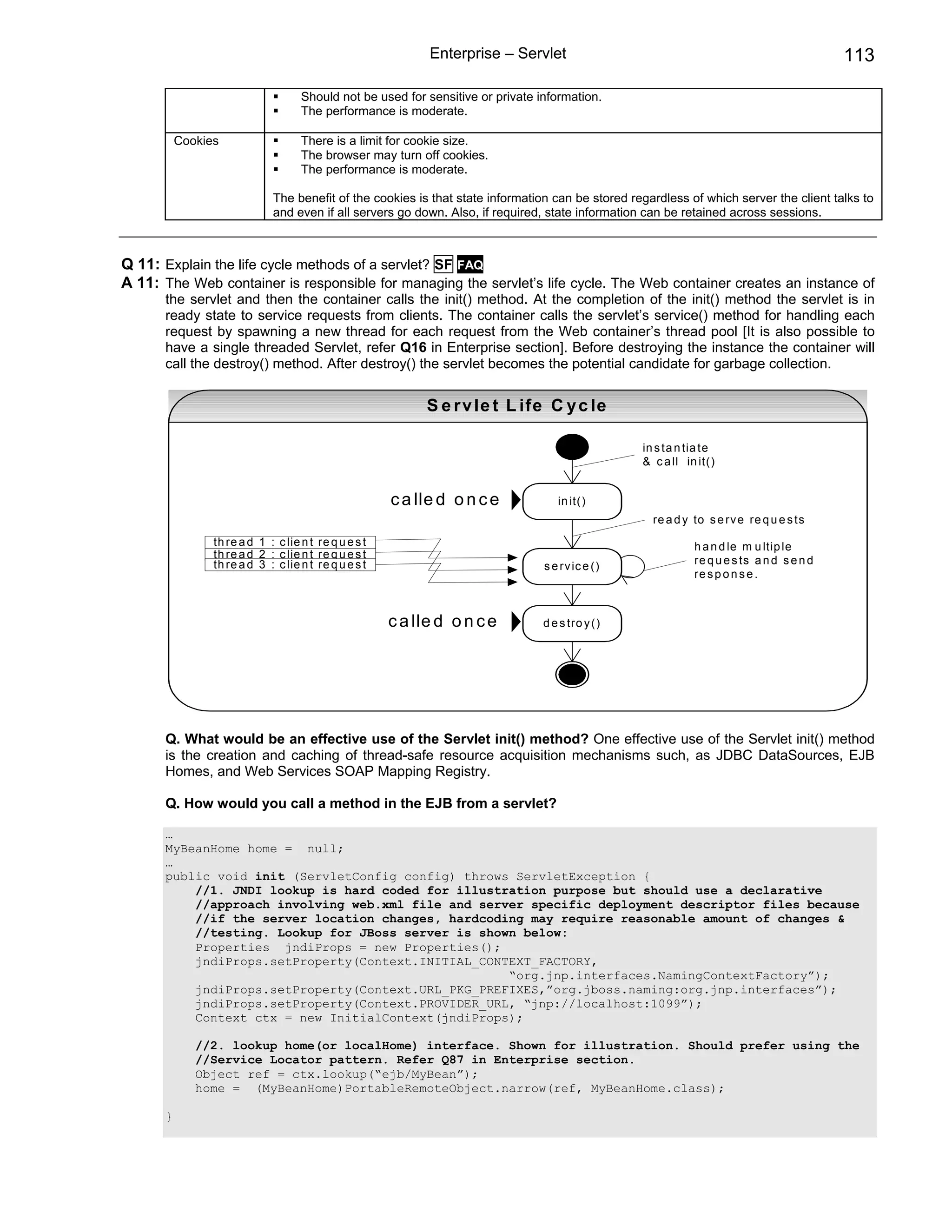 Enterprise – Servlet                                                           113

                                    Should not be used for sensitive or private information.
                                    The performance is moderate.

          Cookies                   There is a limit for cookie size.
                                    The browser may turn off cookies.
                                    The performance is moderate.

                              The benefit of the cookies is that state information can be stored regardless of which server the client talks to
                              and even if all servers go down. Also, if required, state information can be retained across sessions.



Q 11: Explain the life cycle methods of a servlet? SF FAQ
A 11: The Web container is responsible for managing the servlet’s life cycle. The Web container creates an instance of
      the servlet and then the container calls the init() method. At the completion of the init() method the servlet is in
      ready state to service requests from clients. The container calls the servlet’s service() method for handling each
      request by spawning a new thread for each request from the Web container’s thread pool [It is also possible to
      have a single threaded Servlet, refer Q16 in Enterprise section]. Before destroying the instance the container will
      call the destroy() method. After destroy() the servlet becomes the potential candidate for garbage collection.


                                                             S e r v le t L ife C y c le

                                                                                                   in s ta n tia te
                                                                                                   & c a ll in it()


                                                       c a lle d o n c e            in it()
                                                                                                     re a d y to s e rv e re q u e s ts
                th re a d 1 : c lie n t re q u e s t                                                          h a n d le m u ltip le
                th re a d 2 : c lie n t re q u e s t
                th re a d 3 : c lie n t re q u e s t                                                          re q u e s ts a n d s e n d
                                                                                 s e rv ic e ()
                                                                                                              re s p o n s e .



                                                       c a lle d o n c e         d e s tro y ()




      Q. What would be an effective use of the Servlet init() method? One effective use of the Servlet init() method
      is the creation and caching of thread-safe resource acquisition mechanisms such, as JDBC DataSources, EJB
      Homes, and Web Services SOAP Mapping Registry.

      Q. How would you call a method in the EJB from a servlet?

      …
      MyBeanHome home = null;
      …
      public void init (ServletConfig config) throws ServletException {
          //1. JNDI lookup is hard coded for illustration purpose but should use a declarative
          //approach involving web.xml file and server specific deployment descriptor files because
          //if the server location changes, hardcoding may require reasonable amount of changes &
          //testing. Lookup for JBoss server is shown below:
          Properties jndiProps = new Properties();
          jndiProps.setProperty(Context.INITIAL_CONTEXT_FACTORY,
                                                    “org.jnp.interfaces.NamingContextFactory”);
          jndiProps.setProperty(Context.URL_PKG_PREFIXES,”org.jboss.naming:org.jnp.interfaces”);
          jndiProps.setProperty(Context.PROVIDER_URL, “jnp://localhost:1099”);
          Context ctx = new InitialContext(jndiProps);

             //2. lookup home(or localHome) interface. Shown for illustration. Should prefer using the
             //Service Locator pattern. Refer Q87 in Enterprise section.
             Object ref = ctx.lookup(“ejb/MyBean”);
             home = (MyBeanHome)PortableRemoteObject.narrow(ref, MyBeanHome.class);

      }
 