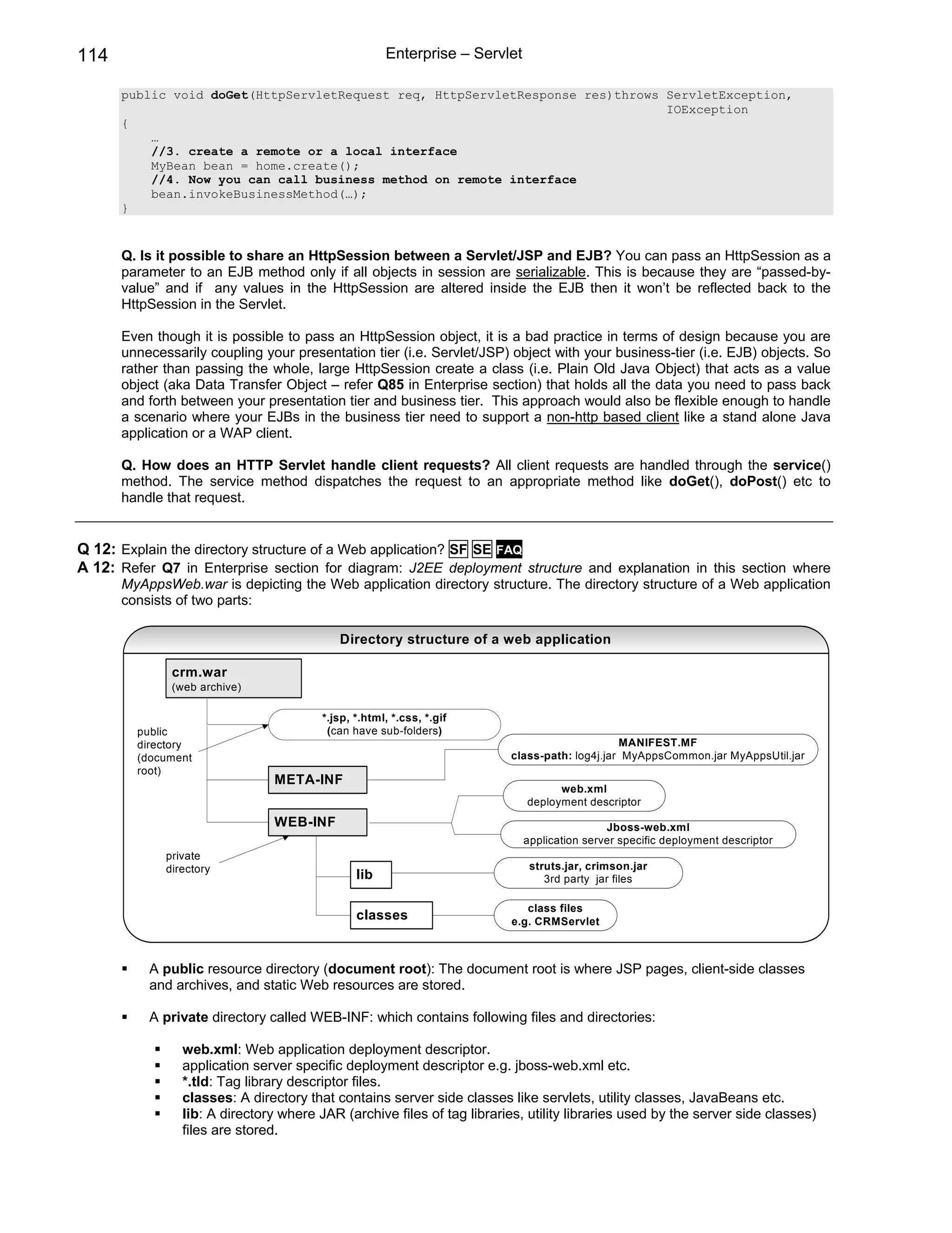 114                                                  Enterprise – Servlet

      public void doGet(HttpServletRequest req, HttpServletResponse res)throws ServletException,
                                                                               IOException
      {
          …
          //3. create a remote or a local interface
          MyBean bean = home.create();
          //4. Now you can call business method on remote interface
          bean.invokeBusinessMethod(…);
      }


      Q. Is it possible to share an HttpSession between a Servlet/JSP and EJB? You can pass an HttpSession as a
      parameter to an EJB method only if all objects in session are serializable. This is because they are “passed-by-
      value” and if any values in the HttpSession are altered inside the EJB then it won’t be reflected back to the
      HttpSession in the Servlet.

      Even though it is possible to pass an HttpSession object, it is a bad practice in terms of design because you are
      unnecessarily coupling your presentation tier (i.e. Servlet/JSP) object with your business-tier (i.e. EJB) objects. So
      rather than passing the whole, large HttpSession create a class (i.e. Plain Old Java Object) that acts as a value
      object (aka Data Transfer Object – refer Q85 in Enterprise section) that holds all the data you need to pass back
      and forth between your presentation tier and business tier. This approach would also be flexible enough to handle
      a scenario where your EJBs in the business tier need to support a non-http based client like a stand alone Java
      application or a WAP client.

      Q. How does an HTTP Servlet handle client requests? All client requests are handled through the service()
      method. The service method dispatches the request to an appropriate method like doGet(), doPost() etc to
      handle that request.


Q 12: Explain the directory structure of a Web application? SF SE FAQ
A 12: Refer Q7 in Enterprise section for diagram: J2EE deployment structure and explanation in this section where
      MyAppsWeb.war is depicting the Web application directory structure. The directory structure of a Web application
      consists of two parts:

                                           Directory structure of a web application

              crm.war
              (web archive)

                                        *.jsp, *.html, *.css, *.gif
         public                          (can have sub-folders)
         directory                                                                            MANIFEST.MF
         (document                                                       class-path: log4j.jar MyAppsCommon.jar MyAppsUtil.jar
         root)
                               META-INF
                                                                                  web.xml
                                                                            deployment descriptor
                               WEB-INF                                                      Jboss-web.xml
                                                                            application server specific deployment descriptor
             private
             directory                                                       struts.jar, crimson.jar
                                               lib                              3rd party jar files

                                                                            class files
                                               classes                   e.g. CRMServlet



          A public resource directory (document root): The document root is where JSP pages, client-side classes
          and archives, and static Web resources are stored.

          A private directory called WEB-INF: which contains following files and directories:

                web.xml: Web application deployment descriptor.
                application server specific deployment descriptor e.g. jboss-web.xml etc.
                *.tld: Tag library descriptor files.
                classes: A directory that contains server side classes like servlets, utility classes, JavaBeans etc.
                lib: A directory where JAR (archive files of tag libraries, utility libraries used by the server side classes)
                files are stored.
 