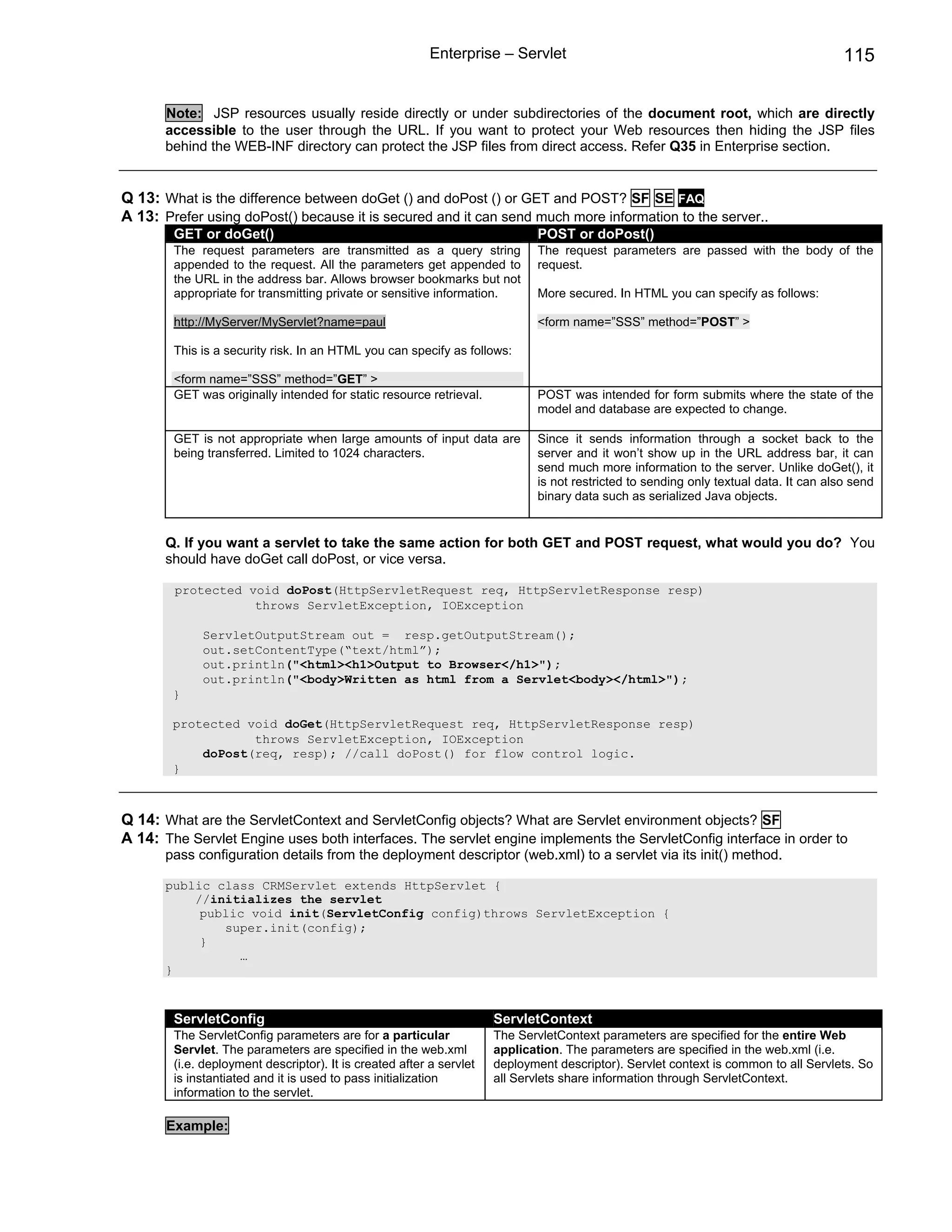 Enterprise – Servlet                                                          115


       Note: JSP resources usually reside directly or under subdirectories of the document root, which are directly
       accessible to the user through the URL. If you want to protect your Web resources then hiding the JSP files
       behind the WEB-INF directory can protect the JSP files from direct access. Refer Q35 in Enterprise section.


Q 13: What is the difference between doGet () and doPost () or GET and POST? SF SE FAQ
A 13: Prefer using doPost() because it is secured and it can send much more information to the server..
        GET or doGet()                                                        POST or doPost()
        The request parameters are transmitted as a query string              The request parameters are passed with the body of the
        appended to the request. All the parameters get appended to           request.
        the URL in the address bar. Allows browser bookmarks but not
        appropriate for transmitting private or sensitive information.        More secured. In HTML you can specify as follows:

        http://MyServer/MyServlet?name=paul                                   <form name=”SSS” method=”POST” >

        This is a security risk. In an HTML you can specify as follows:

        <form name=”SSS” method=”GET” >
        GET was originally intended for static resource retrieval.            POST was intended for form submits where the state of the
                                                                              model and database are expected to change.

        GET is not appropriate when large amounts of input data are           Since it sends information through a socket back to the
        being transferred. Limited to 1024 characters.                        server and it won’t show up in the URL address bar, it can
                                                                              send much more information to the server. Unlike doGet(), it
                                                                              is not restricted to sending only textual data. It can also send
                                                                              binary data such as serialized Java objects.


       Q. If you want a servlet to take the same action for both GET and POST request, what would you do? You
       should have doGet call doPost, or vice versa.

        protected void doPost(HttpServletRequest req, HttpServletResponse resp)
                   throws ServletException, IOException

             ServletOutputStream out = resp.getOutputStream();
             out.setContentType(“text/html”);
             out.println("<html><h1>Output to Browser</h1>");
             out.println("<body>Written as html from a Servlet<body></html>");
        }

        protected void doGet(HttpServletRequest req, HttpServletResponse resp)
                   throws ServletException, IOException
            doPost(req, resp); //call doPost() for flow control logic.
        }



Q 14: What are the ServletContext and ServletConfig objects? What are Servlet environment objects? SF
A 14: The Servlet Engine uses both interfaces. The servlet engine implements the ServletConfig interface in order to
       pass configuration details from the deployment descriptor (web.xml) to a servlet via its init() method.

       public class CRMServlet extends HttpServlet {
           //initializes the servlet
            public void init(ServletConfig config)throws ServletException {
               super.init(config);
            }
                 …
       }



        ServletConfig                                                 ServletContext
        The ServletConfig parameters are for a particular             The ServletContext parameters are specified for the entire Web
        Servlet. The parameters are specified in the web.xml          application. The parameters are specified in the web.xml (i.e.
        (i.e. deployment descriptor). It is created after a servlet   deployment descriptor). Servlet context is common to all Servlets. So
        is instantiated and it is used to pass initialization         all Servlets share information through ServletContext.
        information to the servlet.

       Example:
 