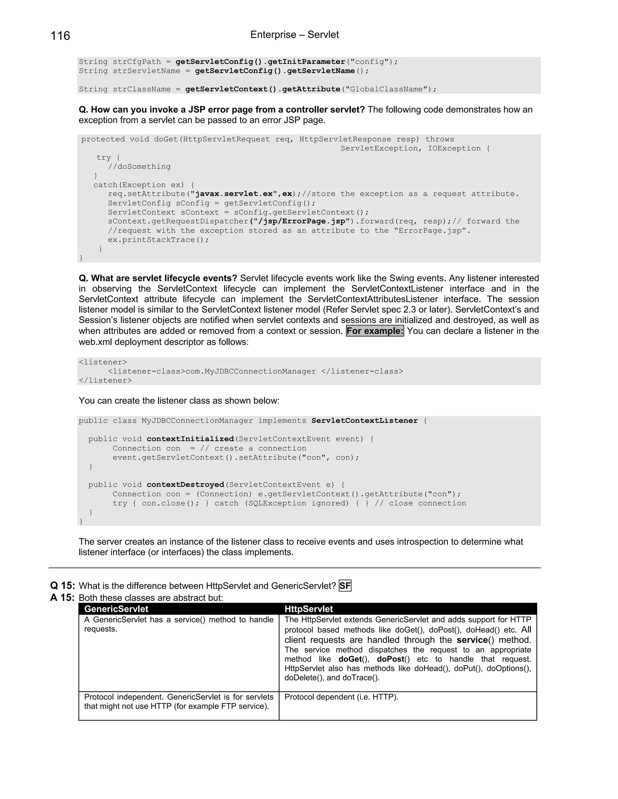 116                                                    Enterprise – Servlet

      String strCfgPath = getServletConfig().getInitParameter("config");
      String strServletName = getServletConfig().getServletName();

      String strClassName = getServletContext().getAttribute("GlobalClassName");

      Q. How can you invoke a JSP error page from a controller servlet? The following code demonstrates how an
      exception from a servlet can be passed to an error JSP page.

       protected void doGet(HttpServletRequest req, HttpServletResponse resp) throws
                                                             ServletException, IOException {
          try {
             //doSomething
         }
         catch(Exception ex) {
             req.setAttribute("javax.servlet.ex",ex);//store the exception as a request attribute.
             ServletConfig sConfig = getServletConfig();
             ServletContext sContext = sConfig.getServletContext();
             sContext.getRequestDispatcher("/jsp/ErrorPage.jsp").forward(req, resp);// forward the
             //request with the exception stored as an attribute to the “ErrorPage.jsp”.
             ex.printStackTrace();
           }
      }

      Q. What are servlet lifecycle events? Servlet lifecycle events work like the Swing events. Any listener interested
      in observing the ServletContext lifecycle can implement the ServletContextListener interface and in the
      ServletContext attribute lifecycle can implement the ServletContextAttributesListener interface. The session
      listener model is similar to the ServletContext listener model (Refer Servlet spec 2.3 or later). ServletContext’s and
      Session’s listener objects are notified when servlet contexts and sessions are initialized and destroyed, as well as
      when attributes are added or removed from a context or session. For example: You can declare a listener in the
      web.xml deployment descriptor as follows:

      <listener>
            <listener-class>com.MyJDBCConnectionManager </listener-class>
      </listener>

      You can create the listener class as shown below:

      public class MyJDBCConnectionManager implements ServletContextListener {

           public void contextInitialized(ServletContextEvent event) {
                Connection con = // create a connection
                event.getServletContext().setAttribute("con", con);
           }

           public void contextDestroyed(ServletContextEvent e) {
                Connection con = (Connection) e.getServletContext().getAttribute("con");
                try { con.close(); } catch (SQLException ignored) { } // close connection
           }
      }

      The server creates an instance of the listener class to receive events and uses introspection to determine what
      listener interface (or interfaces) the class implements.


Q 15: What is the difference between HttpServlet and GenericServlet? SF
A 15: Both these classes are abstract but:
          GenericServlet                                         HttpServlet
          A GenericServlet has a service() method to handle      The HttpServlet extends GenericServlet and adds support for HTTP
          requests.                                              protocol based methods like doGet(), doPost(), doHead() etc. All
                                                                 client requests are handled through the service() method.
                                                                 The service method dispatches the request to an appropriate
                                                                 method like doGet(), doPost() etc to handle that request.
                                                                 HttpServlet also has methods like doHead(), doPut(), doOptions(),
                                                                 doDelete(), and doTrace().

          Protocol independent. GenericServlet is for servlets   Protocol dependent (i.e. HTTP).
          that might not use HTTP (for example FTP service).
 