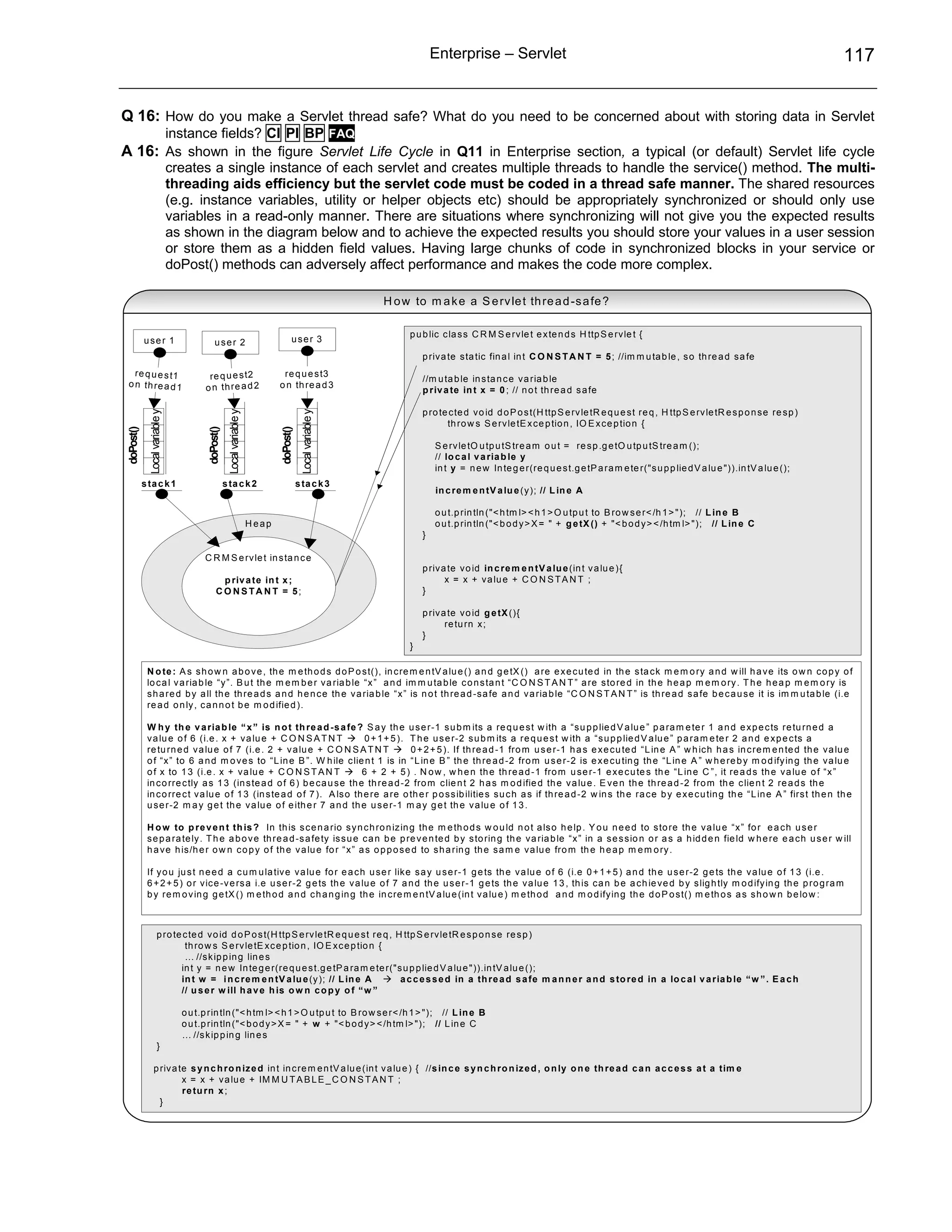 Enterprise – Servlet                                                                                            117


Q 16: How do you make a Servlet thread safe? What do you need to be concerned about with storing data in Servlet
                                instance fields? CI PI BP FAQ
A 16: As shown in the figure Servlet Life Cycle in Q11 in Enterprise section, a typical (or default) Servlet life cycle
                                creates a single instance of each servlet and creates multiple threads to handle the service() method. The multi-
                                threading aids efficiency but the servlet code must be coded in a thread safe manner. The shared resources
                                (e.g. instance variables, utility or helper objects etc) should be appropriately synchronized or should only use
                                variables in a read-only manner. There are situations where synchronizing will not give you the expected results
                                as shown in the diagram below and to achieve the expected results you should store your values in a user session
                                or store them as a hidden field values. Having large chunks of code in synchronized blocks in your service or
                                doPost() methods can adversely affect performance and makes the code more complex.

                                                                                                              H o w to m a k e a S e rv le t th re a d -s a fe ?

                                                                                                                   p u b lic c la s s C R M S e rv le t e x te n d s H ttp S e rv le t {
           use r 1                           user 2                                   user 3
                                                                                                                       p riv a te s ta tic fin a l in t C O N S T A N T = 5 ; //im m u ta b le , s o th re a d s a fe
   re q u e s t1                         re q u e s t2                          re q u e s t3
                                                                                                                       //m u ta b le in s ta n c e v a ria b le
 o n th re a d 1                        o n th re a d 2                        o n th re a d 3
                                                                                                                       p riv a te in t x = 0 ; // n o t th re a d s a fe

                                                                                                                       p ro te c te d v o id d o P o s t(H ttp S e rv le tR e q u e s t re q , H ttp S e rv le tR e s p o n s e re s p )
             Local variable y




                                                     Local variable y




                                                                                           Local variable y




                                                                                                                              th ro w s S e rv le tE x c e p tio n , IO E x c e p tio n {
doPost()




                                         doPost()




                                                                               doPost()




                                                                                                                           S e rv le tO u tp u tS tre a m o u t = re s p .g e tO u tp u tS tre a m ();
                                                                                                                           // lo c a l v a ria b le y
                                                                                                                           in t y = n e w In te g e r(re q u e s t.g e tP a ra m e te r("s u p p lie d V a lu e ")).in tV a lu e ();
           s ta c k 1                               s ta c k 2                            s ta c k 3
                                                                                                                           in c re m e n tV a lu e (y ); // L in e A

                                                                                                                           o u t.p rin tln ("< h tm l> < h 1 > O u tp u t to B ro w s e r< /h 1 > "); // L in e B
                                                                        Heap                                               o u t.p rin tln ("< b o d y > X = " + g e tX () + "< b o d y > < /h tm l> "); // L in e C
                                                                                                                       }

                                        C R M S e rv le t in s ta n c e
                                                                                                                       p riv a te v o id in c re m e n tV a lu e (in t v a lu e ){
                                               p riv a te in t x ;                                                            x = x + v a lu e + C O N S T A N T ;
                                              CO NSTA N T = 5;                                                         }

                                                                                                                       p riv a te v o id g e tX (){
                                                                                                                              re tu rn x ;
                                                                                                                       }
                                                                                                                   }

            N o te : A s s h o w n a b o v e , th e m e th o d s d o P o s t(), in c re m e n tV a lu e () a n d g e tX () a re e x e c u te d in th e s ta c k m e m o ry a n d w ill h a v e its o w n c o p y o f
            lo c a l v a ria b le “y ”. B u t th e m e m b e r v a ria b le “x ” a n d im m u ta b le c o n s ta n t “C O N S T A N T ” a re s to re d in th e h e a p m e m o ry . T h e h e a p m e m o ry is
            s h a re d b y a ll th e th re a d s a n d h e n c e th e v a ria b le “x ” is n o t th re a d -s a fe a n d v a ria b le “C O N S T A N T ” is th re a d s a fe b e c a u s e it is im m u ta b le (i.e
            re a d o n ly , c a n n o t b e m o d ifie d ).

            W h y th e v a ria b le “ x ” is n o t th re a d -s a fe ? S a y th e u s e r-1 s u b m its a re q u e s t w ith a “s u p p lie d V a lu e ” p a ra m e te r 1 a n d e x p e c ts re tu rn e d a
            v a lu e o f 6 (i.e . x + v a lu e + C O N S A T N T            0 + 1 + 5 ). T h e u s e r-2 s u b m its a re q u e s t w ith a “s u p p lie d V a lu e ” p a ra m e te r 2 a n d e x p e c ts a
            re tu rn e d v a lu e o f 7 (i.e . 2 + v a lu e + C O N S A T N T            0 + 2 + 5 ). If th re a d -1 fro m u s e r-1 h a s e x e c u te d “L in e A ” w h ic h h a s in c re m e n te d th e v a lu e
            o f “x ” to 6 a n d m o v e s to “L in e B ”. W h ile c lie n t 1 is in “L in e B ” th e th re a d -2 fro m u s e r-2 is e x e c u tin g th e “L in e A ” w h e re b y m o d ify in g th e v a lu e
            o f x to 1 3 (i.e . x + v a lu e + C O N S T A N T              6 + 2 + 5 ) . N o w , w h e n th e th re a d -1 fro m u s e r-1 e x e c u te s th e “L in e C ”, it re a d s th e v a lu e o f “x ”
            in c o rre c tly a s 1 3 (in s te a d o f 6 ) b e c a u s e th e th re a d -2 fro m c lie n t 2 h a s m o d ifie d th e v a lu e . E v e n th e th re a d -2 fro m th e c lie n t 2 re a d s th e
            in c o rre c t v a lu e o f 1 3 (in s te a d o f 7 ). A ls o th e re a re o th e r p o s s ib ilitie s s u c h a s if th re a d -2 w in s th e ra c e b y e x e c u tin g th e “L in e A ” firs t th e n th e
            u s e r-2 m a y g e t th e v a lu e o f e ith e r 7 a n d th e u s e r-1 m a y g e t th e v a lu e o f 1 3 .

            H o w to p re v e n t th is ? In th is s c e n a rio s y n c h ro n iz in g th e m e th o d s w o u ld n o t a ls o h e lp . Y o u n e e d to s to re th e v a lu e “x ” fo r e a c h u s e r
            s e p a ra te ly . T h e a b o v e th re a d -s a fe ty is s u e c a n b e p re v e n te d b y s to rin g th e v a ria b le “x ” in a s e s s io n o r a s a h id d e n fie ld w h e re e a c h u s e r w ill
            h a v e h is /h e r o w n c o p y o f th e v a lu e fo r “x ” a s o p p o s e d to s h a rin g th e s a m e v a lu e fro m th e h e a p m e m o ry .

            If y o u ju s t n e e d a c u m u la tiv e v a lu e fo r e a c h u s e r lik e s a y u s e r-1 g e ts th e v a lu e o f 6 (i.e 0 + 1 + 5 ) a n d th e u s e r-2 g e ts th e v a lu e o f 1 3 (i.e .
            6 + 2 + 5 ) o r v ic e -v e rs a i.e u s e r-2 g e ts th e v a lu e o f 7 a n d th e u s e r-1 g e ts th e v a lu e 1 3 , th is c a n b e a c h ie v e d b y s lig h tly m o d ify in g th e p ro g ra m
            b y re m o v in g g e tX () m e th o d a n d c h a n g in g th e in c re m e n tV a lu e (in t v a lu e ) m e th o d a n d m o d ify in g th e d o P o s t() m e th o s a s s h o w n b e lo w :



                      p ro te c te d v o id d o P o s t(H ttp S e rv le tR e q u e s t re q , H ttp S e rv le tR e s p o n s e re s p )
                              th ro w s S e rv le tE x c e p tio n , IO E x c e p tio n {
                              … //s k ip p in g lin e s
                             in t y = n e w In te g e r(re q u e s t.g e tP a ra m e te r("s u p p lie d V a lu e ")).in tV a lu e ();
                             in t w = i n c re m e n tV a lu e (y ); // L in e A               a c c e s s e d in a th re a d s a fe m a n n e r a n d s to re d in a lo c a l v a ria b le “ w ” . E a c h
                             // u s e r w ill h a v e h is o w n c o p y o f “ w ”

                                  o u t.p rin tln ("< h tm l> < h 1 > O u tp u t to B ro w s e r< /h 1 > "); // L in e B
                                  o u t.p rin tln ("< b o d y > X = " + w + "< b o d y > < /h tm l> "); // L in e C
                                  … //s k ip p in g lin e s
                      }

                  p riv a te s y n c h ro n iz e d in t in c re m e n tV a lu e (in t v a lu e ) { //s in c e s y n c h ro n iz e d , o n ly o n e th re a d c a n a c c e s s a t a tim e
                           x = x + v a lu e + IM M U T A B L E _ C O N S T A N T ;
                           re tu rn x ;
                    }
 