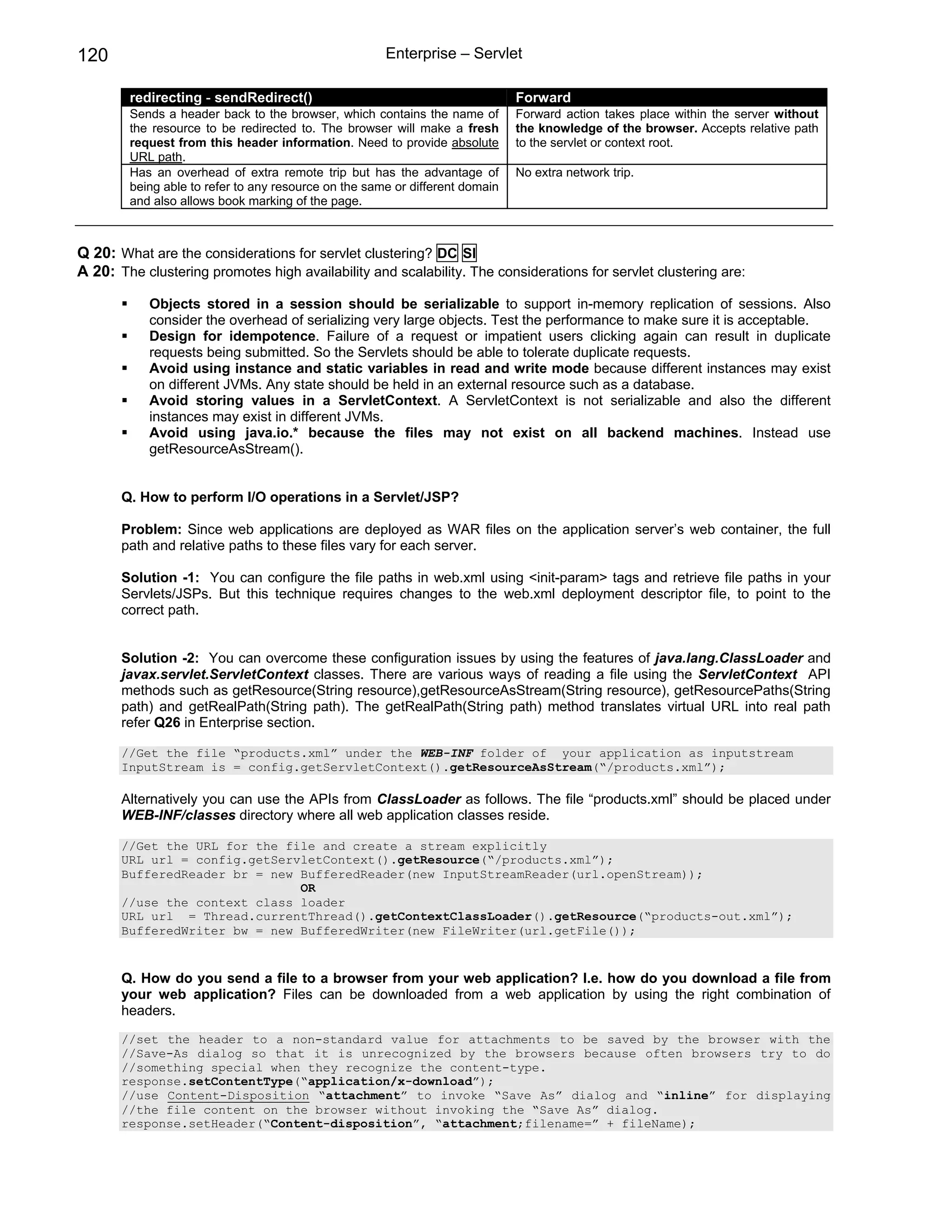 120                                                   Enterprise – Servlet

        redirecting - sendRedirect()                                          Forward
        Sends a header back to the browser, which contains the name of        Forward action takes place within the server without
        the resource to be redirected to. The browser will make a fresh       the knowledge of the browser. Accepts relative path
        request from this header information. Need to provide absolute        to the servlet or context root.
        URL path.
        Has an overhead of extra remote trip but has the advantage of         No extra network trip.
        being able to refer to any resource on the same or different domain
        and also allows book marking of the page.



Q 20: What are the considerations for servlet clustering? DC SI
A 20: The clustering promotes high availability and scalability. The considerations for servlet clustering are:

           Objects stored in a session should be serializable to support in-memory replication of sessions. Also
           consider the overhead of serializing very large objects. Test the performance to make sure it is acceptable.
           Design for idempotence. Failure of a request or impatient users clicking again can result in duplicate
           requests being submitted. So the Servlets should be able to tolerate duplicate requests.
           Avoid using instance and static variables in read and write mode because different instances may exist
           on different JVMs. Any state should be held in an external resource such as a database.
           Avoid storing values in a ServletContext. A ServletContext is not serializable and also the different
           instances may exist in different JVMs.
           Avoid using java.io.* because the files may not exist on all backend machines. Instead use
           getResourceAsStream().


       Q. How to perform I/O operations in a Servlet/JSP?

       Problem: Since web applications are deployed as WAR files on the application server’s web container, the full
       path and relative paths to these files vary for each server.

       Solution -1: You can configure the file paths in web.xml using <init-param> tags and retrieve file paths in your
       Servlets/JSPs. But this technique requires changes to the web.xml deployment descriptor file, to point to the
       correct path.


       Solution -2: You can overcome these configuration issues by using the features of java.lang.ClassLoader and
       javax.servlet.ServletContext classes. There are various ways of reading a file using the ServletContext API
       methods such as getResource(String resource),getResourceAsStream(String resource), getResourcePaths(String
       path) and getRealPath(String path). The getRealPath(String path) method translates virtual URL into real path
       refer Q26 in Enterprise section.

       //Get the file “products.xml” under the WEB-INF folder of your application as inputstream
       InputStream is = config.getServletContext().getResourceAsStream(“/products.xml”);

       Alternatively you can use the APIs from ClassLoader as follows. The file “products.xml” should be placed under
       WEB-INF/classes directory where all web application classes reside.

       //Get the URL for the file and create a stream explicitly
       URL url = config.getServletContext().getResource(“/products.xml”);
       BufferedReader br = new BufferedReader(new InputStreamReader(url.openStream));
                               OR
       //use the context class loader
       URL url = Thread.currentThread().getContextClassLoader().getResource(“products-out.xml”);
       BufferedWriter bw = new BufferedWriter(new FileWriter(url.getFile());


       Q. How do you send a file to a browser from your web application? I.e. how do you download a file from
       your web application? Files can be downloaded from a web application by using the right combination of
       headers.
       //set the header to a non-standard value for attachments to be saved by the browser with the
       //Save-As dialog so that it is unrecognized by the browsers because often browsers try to do
       //something special when they recognize the content-type.
       response.setContentType(“application/x-download”);
       //use Content-Disposition “attachment” to invoke “Save As” dialog and “inline” for displaying
       //the file content on the browser without invoking the “Save As” dialog.
       response.setHeader(“Content-disposition”, “attachment;filename=” + fileName);
 