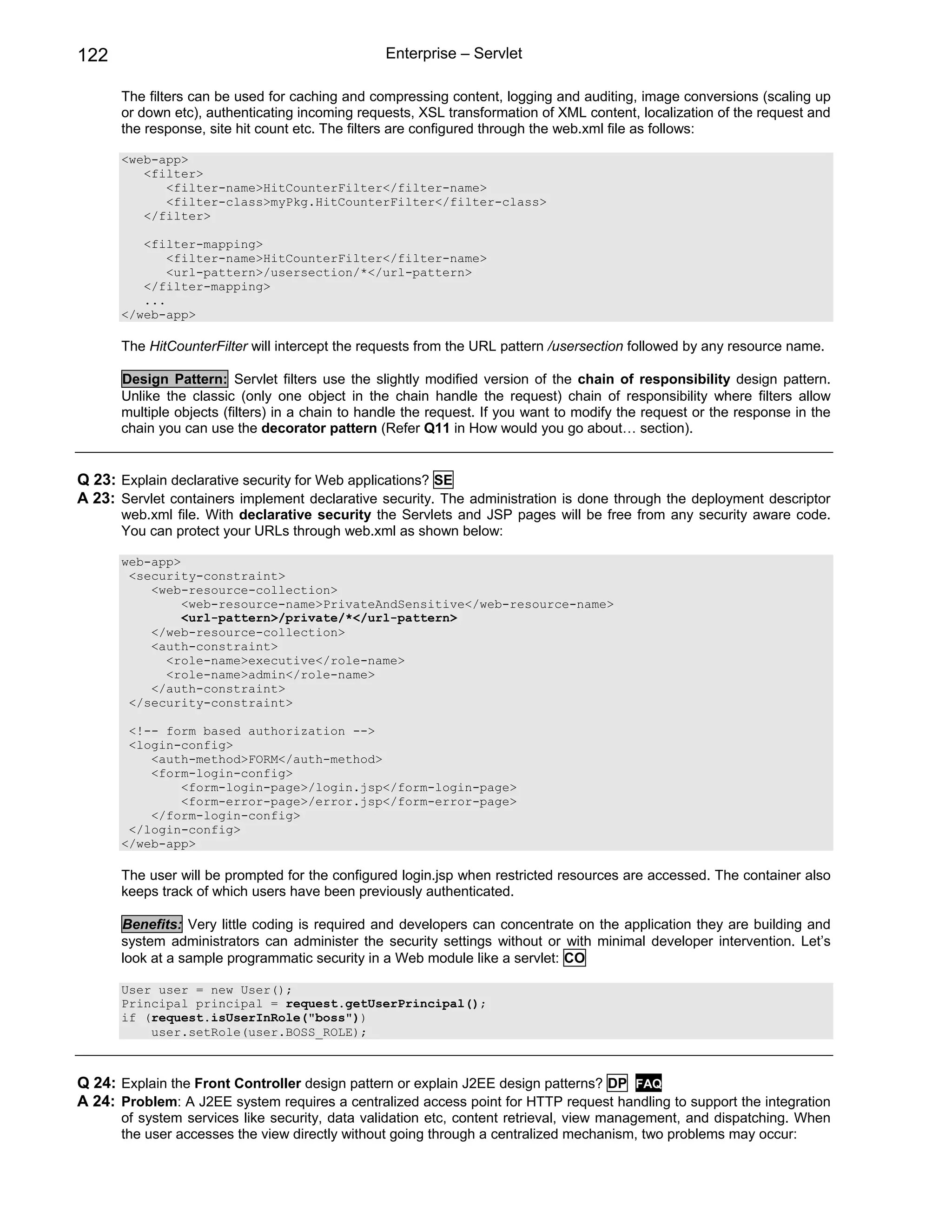 122                                              Enterprise – Servlet

      The filters can be used for caching and compressing content, logging and auditing, image conversions (scaling up
      or down etc), authenticating incoming requests, XSL transformation of XML content, localization of the request and
      the response, site hit count etc. The filters are configured through the web.xml file as follows:

      <web-app>
         <filter>
            <filter-name>HitCounterFilter</filter-name>
            <filter-class>myPkg.HitCounterFilter</filter-class>
         </filter>

         <filter-mapping>
             <filter-name>HitCounterFilter</filter-name>
             <url-pattern>/usersection/*</url-pattern>
         </filter-mapping>
         ...
      </web-app>

      The HitCounterFilter will intercept the requests from the URL pattern /usersection followed by any resource name.

      Design Pattern: Servlet filters use the slightly modified version of the chain of responsibility design pattern.
      Unlike the classic (only one object in the chain handle the request) chain of responsibility where filters allow
      multiple objects (filters) in a chain to handle the request. If you want to modify the request or the response in the
      chain you can use the decorator pattern (Refer Q11 in How would you go about… section).


Q 23: Explain declarative security for Web applications? SE
A 23: Servlet containers implement declarative security. The administration is done through the deployment descriptor
      web.xml file. With declarative security the Servlets and JSP pages will be free from any security aware code.
      You can protect your URLs through web.xml as shown below:

      web-app>
       <security-constraint>
          <web-resource-collection>
               <web-resource-name>PrivateAndSensitive</web-resource-name>
               <url-pattern>/private/*</url-pattern>
          </web-resource-collection>
          <auth-constraint>
            <role-name>executive</role-name>
            <role-name>admin</role-name>
          </auth-constraint>
       </security-constraint>

       <!-- form based authorization -->
       <login-config>
          <auth-method>FORM</auth-method>
          <form-login-config>
              <form-login-page>/login.jsp</form-login-page>
              <form-error-page>/error.jsp</form-error-page>
          </form-login-config>
       </login-config>
      </web-app>

      The user will be prompted for the configured login.jsp when restricted resources are accessed. The container also
      keeps track of which users have been previously authenticated.

      Benefits: Very little coding is required and developers can concentrate on the application they are building and
      system administrators can administer the security settings without or with minimal developer intervention. Let’s
      look at a sample programmatic security in a Web module like a servlet: CO

      User user = new User();
      Principal principal = request.getUserPrincipal();
      if (request.isUserInRole("boss"))
          user.setRole(user.BOSS_ROLE);



Q 24: Explain the Front Controller design pattern or explain J2EE design patterns? DP FAQ
A 24: Problem: A J2EE system requires a centralized access point for HTTP request handling to support the integration
      of system services like security, data validation etc, content retrieval, view management, and dispatching. When
      the user accesses the view directly without going through a centralized mechanism, two problems may occur:
 