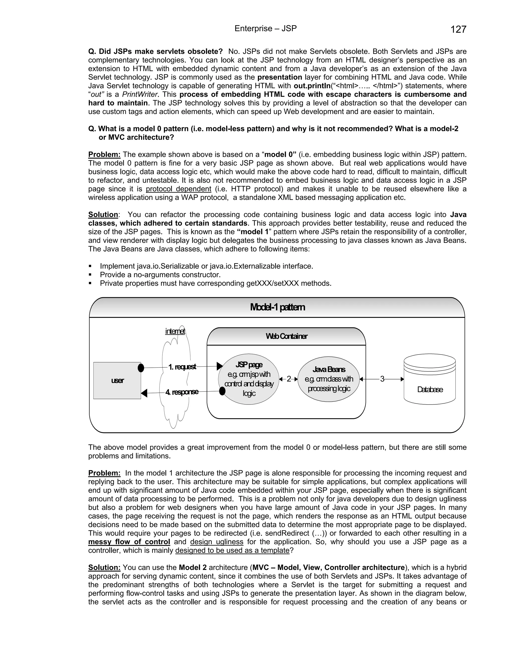Enterprise – JSP                                                   127

Q. Did JSPs make servlets obsolete? No. JSPs did not make Servlets obsolete. Both Servlets and JSPs are
complementary technologies. You can look at the JSP technology from an HTML designer’s perspective as an
extension to HTML with embedded dynamic content and from a Java developer’s as an extension of the Java
Servlet technology. JSP is commonly used as the presentation layer for combining HTML and Java code. While
Java Servlet technology is capable of generating HTML with out.println(“<html>….. </html>”) statements, where
“out” is a PrintWriter. This process of embedding HTML code with escape characters is cumbersome and
hard to maintain. The JSP technology solves this by providing a level of abstraction so that the developer can
use custom tags and action elements, which can speed up Web development and are easier to maintain.

Q. What is a model 0 pattern (i.e. model-less pattern) and why is it not recommended? What is a model-2
   or MVC architecture?

Problem: The example shown above is based on a “model 0” (i.e. embedding business logic within JSP) pattern.
The model 0 pattern is fine for a very basic JSP page as shown above. But real web applications would have
business logic, data access logic etc, which would make the above code hard to read, difficult to maintain, difficult
to refactor, and untestable. It is also not recommended to embed business logic and data access logic in a JSP
page since it is protocol dependent (i.e. HTTP protocol) and makes it unable to be reused elsewhere like a
wireless application using a WAP protocol, a standalone XML based messaging application etc.

Solution: You can refactor the processing code containing business logic and data access logic into Java
classes, which adhered to certain standards. This approach provides better testability, reuse and reduced the
size of the JSP pages. This is known as the “model 1” pattern where JSPs retain the responsibility of a controller,
and view renderer with display logic but delegates the business processing to java classes known as Java Beans.
The Java Beans are Java classes, which adhere to following items:

   Implement java.io.Serializable or java.io.Externalizable interface.
   Provide a no-arguments constructor.
   Private properties must have corresponding getXXX/setXXX methods.


                                                   Model-1 pattern

                       internet
                                                         W Container
                                                          eb


                        1. request            JSPpage
                                                                       Java Beans
                                           e.g. crm with
                                                    .jsp
       user                                                     2   e.g. crm.class with   3
                                          control and display
                       4. response                                   processing logic                Database
                                                 logic




The above model provides a great improvement from the model 0 or model-less pattern, but there are still some
problems and limitations.

Problem: In the model 1 architecture the JSP page is alone responsible for processing the incoming request and
replying back to the user. This architecture may be suitable for simple applications, but complex applications will
end up with significant amount of Java code embedded within your JSP page, especially when there is significant
amount of data processing to be performed. This is a problem not only for java developers due to design ugliness
but also a problem for web designers when you have large amount of Java code in your JSP pages. In many
cases, the page receiving the request is not the page, which renders the response as an HTML output because
decisions need to be made based on the submitted data to determine the most appropriate page to be displayed.
This would require your pages to be redirected (i.e. sendRedirect (…)) or forwarded to each other resulting in a
messy flow of control and design ugliness for the application. So, why should you use a JSP page as a
controller, which is mainly designed to be used as a template?

Solution: You can use the Model 2 architecture (MVC – Model, View, Controller architecture), which is a hybrid
approach for serving dynamic content, since it combines the use of both Servlets and JSPs. It takes advantage of
the predominant strengths of both technologies where a Servlet is the target for submitting a request and
performing flow-control tasks and using JSPs to generate the presentation layer. As shown in the diagram below,
the servlet acts as the controller and is responsible for request processing and the creation of any beans or
 
