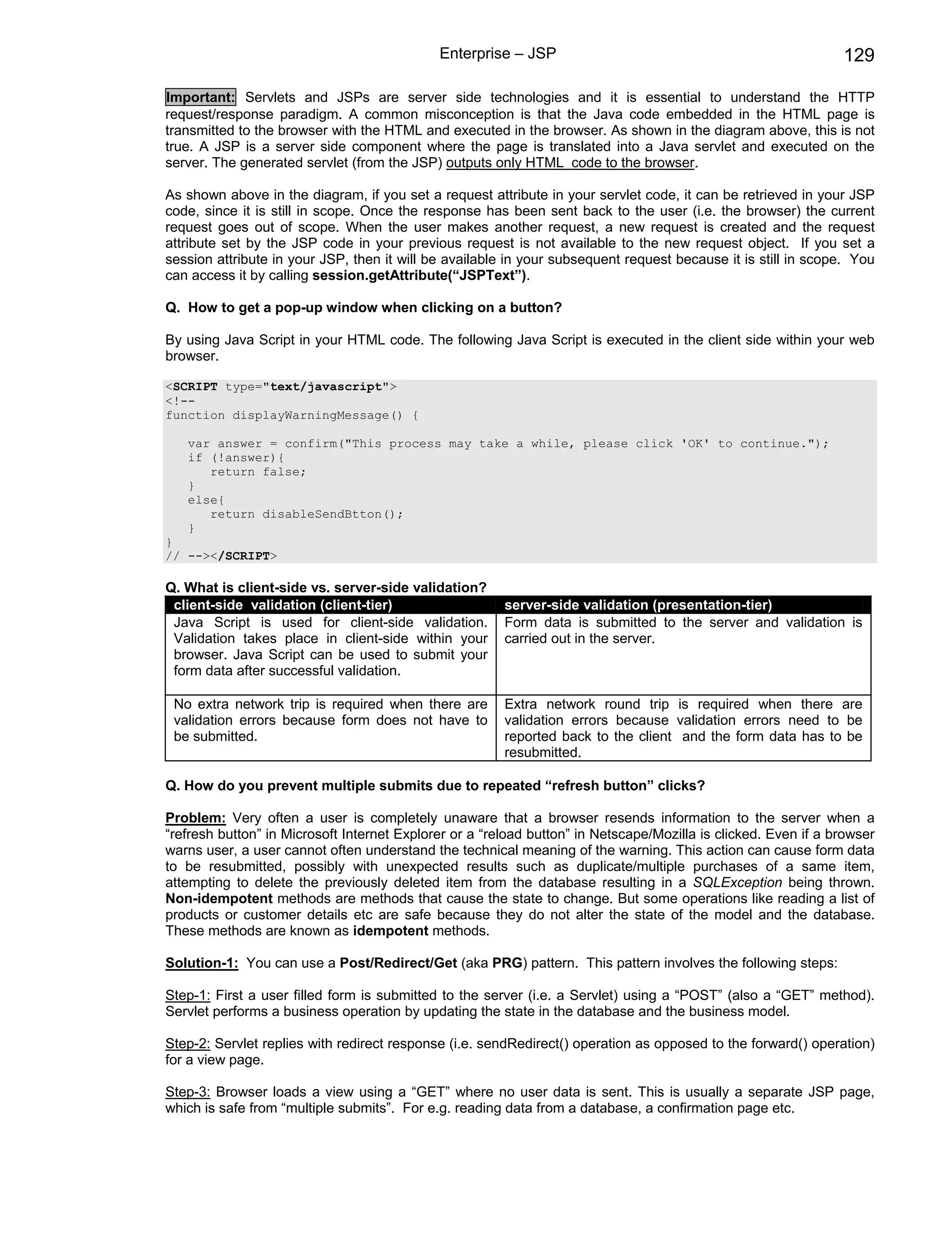 Enterprise – JSP                                                   129

Important: Servlets and JSPs are server side technologies and it is essential to understand the HTTP
request/response paradigm. A common misconception is that the Java code embedded in the HTML page is
transmitted to the browser with the HTML and executed in the browser. As shown in the diagram above, this is not
true. A JSP is a server side component where the page is translated into a Java servlet and executed on the
server. The generated servlet (from the JSP) outputs only HTML code to the browser.

As shown above in the diagram, if you set a request attribute in your servlet code, it can be retrieved in your JSP
code, since it is still in scope. Once the response has been sent back to the user (i.e. the browser) the current
request goes out of scope. When the user makes another request, a new request is created and the request
attribute set by the JSP code in your previous request is not available to the new request object. If you set a
session attribute in your JSP, then it will be available in your subsequent request because it is still in scope. You
can access it by calling session.getAttribute(“JSPText”).

Q. How to get a pop-up window when clicking on a button?

By using Java Script in your HTML code. The following Java Script is executed in the client side within your web
browser.

<SCRIPT type="text/javascript">
<!--
function displayWarningMessage() {

   var answer = confirm("This process may take a while, please click 'OK' to continue.");
   if (!answer){
      return false;
   }
   else{
      return disableSendBtton();
   }
}
// --></SCRIPT>

Q. What is client-side vs. server-side validation?
 client-side validation (client-tier)                   server-side validation (presentation-tier)
 Java Script is used for client-side validation.        Form data is submitted to the server and validation is
 Validation takes place in client-side within your      carried out in the server.
 browser. Java Script can be used to submit your
 form data after successful validation.

 No extra network trip is required when there are       Extra network round trip is required when there are
 validation errors because form does not have to        validation errors because validation errors need to be
 be submitted.                                          reported back to the client and the form data has to be
                                                        resubmitted.

Q. How do you prevent multiple submits due to repeated “refresh button” clicks?

Problem: Very often a user is completely unaware that a browser resends information to the server when a
“refresh button” in Microsoft Internet Explorer or a “reload button” in Netscape/Mozilla is clicked. Even if a browser
warns user, a user cannot often understand the technical meaning of the warning. This action can cause form data
to be resubmitted, possibly with unexpected results such as duplicate/multiple purchases of a same item,
attempting to delete the previously deleted item from the database resulting in a SQLException being thrown.
Non-idempotent methods are methods that cause the state to change. But some operations like reading a list of
products or customer details etc are safe because they do not alter the state of the model and the database.
These methods are known as idempotent methods.

Solution-1: You can use a Post/Redirect/Get (aka PRG) pattern. This pattern involves the following steps:

Step-1: First a user filled form is submitted to the server (i.e. a Servlet) using a “POST” (also a “GET” method).
Servlet performs a business operation by updating the state in the database and the business model.

Step-2: Servlet replies with redirect response (i.e. sendRedirect() operation as opposed to the forward() operation)
for a view page.

Step-3: Browser loads a view using a “GET” where no user data is sent. This is usually a separate JSP page,
which is safe from “multiple submits”. For e.g. reading data from a database, a confirmation page etc.
 