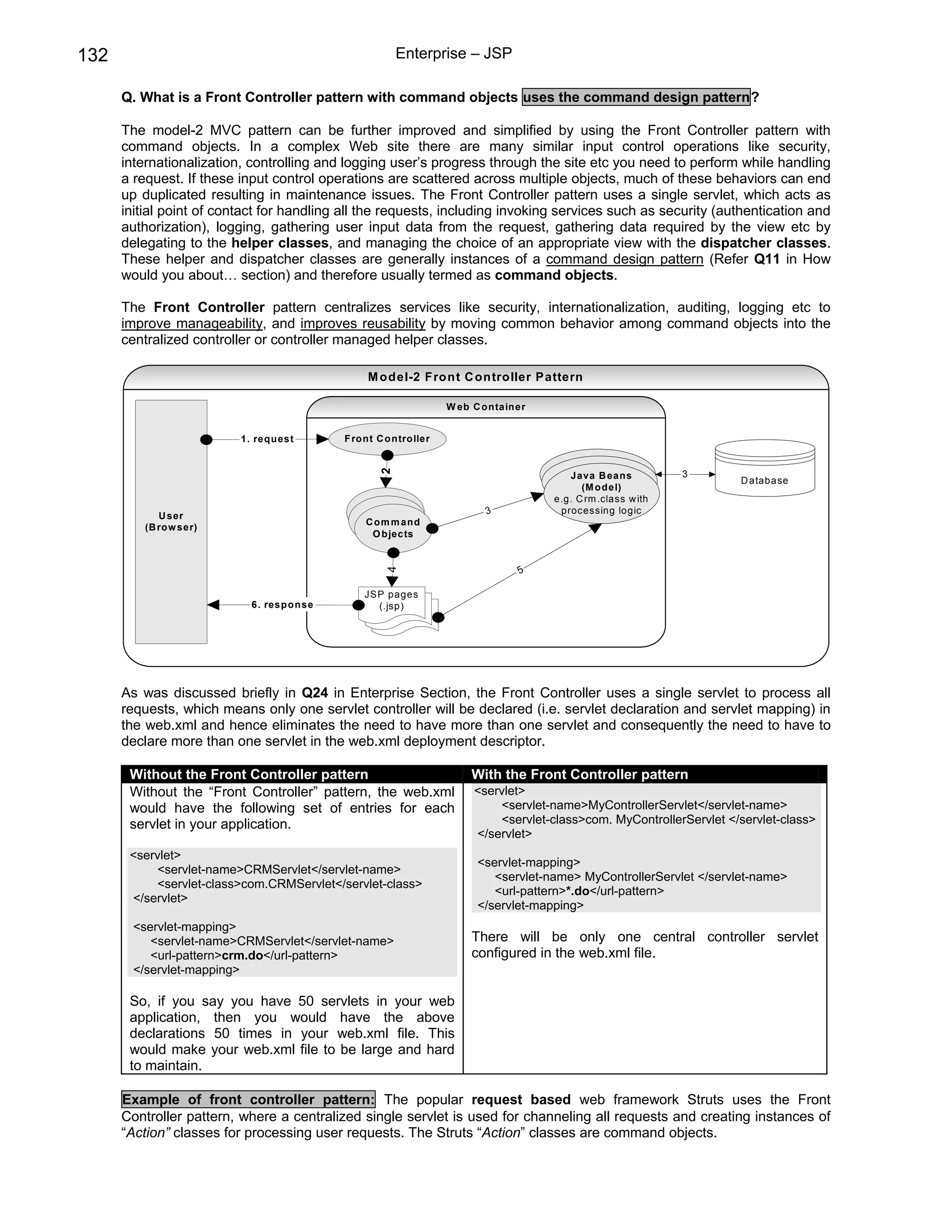132                                                      Enterprise – JSP

      Q. What is a Front Controller pattern with command objects uses the command design pattern?

      The model-2 MVC pattern can be further improved and simplified by using the Front Controller pattern with
      command objects. In a complex Web site there are many similar input control operations like security,
      internationalization, controlling and logging user’s progress through the site etc you need to perform while handling
      a request. If these input control operations are scattered across multiple objects, much of these behaviors can end
      up duplicated resulting in maintenance issues. The Front Controller pattern uses a single servlet, which acts as
      initial point of contact for handling all the requests, including invoking services such as security (authentication and
      authorization), logging, gathering user input data from the request, gathering data required by the view etc by
      delegating to the helper classes, and managing the choice of an appropriate view with the dispatcher classes.
      These helper and dispatcher classes are generally instances of a command design pattern (Refer Q11 in How
      would you about… section) and therefore usually termed as command objects.

      The Front Controller pattern centralizes services like security, internationalization, auditing, logging etc to
      improve manageability, and improves reusability by moving common behavior among command objects into the
      centralized controller or controller managed helper classes.

                                                  M odel-2 Front C ontroller P attern

                                                                     W eb C o ntain er


                          1. requ est       F ro nt C o n tro ller
                                                    2




                                                                                            Java B eans           3
                                                                                                                        D atabase
                                                                                               (M o del)
                                                                                         e.g. C rm .class w ith
                                                                             3            processing logic
             U ser
                                                 C o m m and
          (B ro w ser)
                                                  O b jects


                                                                                    5
                                                      4




                                                 JS P pages
                            6. resp o nse           (.jsp)




      As was discussed briefly in Q24 in Enterprise Section, the Front Controller uses a single servlet to process all
      requests, which means only one servlet controller will be declared (i.e. servlet declaration and servlet mapping) in
      the web.xml and hence eliminates the need to have more than one servlet and consequently the need to have to
      declare more than one servlet in the web.xml deployment descriptor.

       Without the Front Controller pattern                               With the Front Controller pattern
       Without the “Front Controller” pattern, the web.xml                <servlet>
       would have the following set of entries for each                       <servlet-name>MyControllerServlet</servlet-name>
       servlet in your application.                                           <servlet-class>com. MyControllerServlet </servlet-class>
                                                                          </servlet>
       <servlet>
                                                                           <servlet-mapping>
           <servlet-name>CRMServlet</servlet-name>
                                                                              <servlet-name> MyControllerServlet </servlet-name>
           <servlet-class>com.CRMServlet</servlet-class>
                                                                              <url-pattern>*.do</url-pattern>
       </servlet>
                                                                           </servlet-mapping>
        <servlet-mapping>
           <servlet-name>CRMServlet</servlet-name>                        There will be only one central controller servlet
           <url-pattern>crm.do</url-pattern>                              configured in the web.xml file.
        </servlet-mapping>

       So, if you say you have 50 servlets in your web
       application, then you would have the above
       declarations 50 times in your web.xml file. This
       would make your web.xml file to be large and hard
       to maintain.

      Example of front controller pattern: The popular request based web framework Struts uses the Front
      Controller pattern, where a centralized single servlet is used for channeling all requests and creating instances of
      “Action” classes for processing user requests. The Struts “Action” classes are command objects.
 