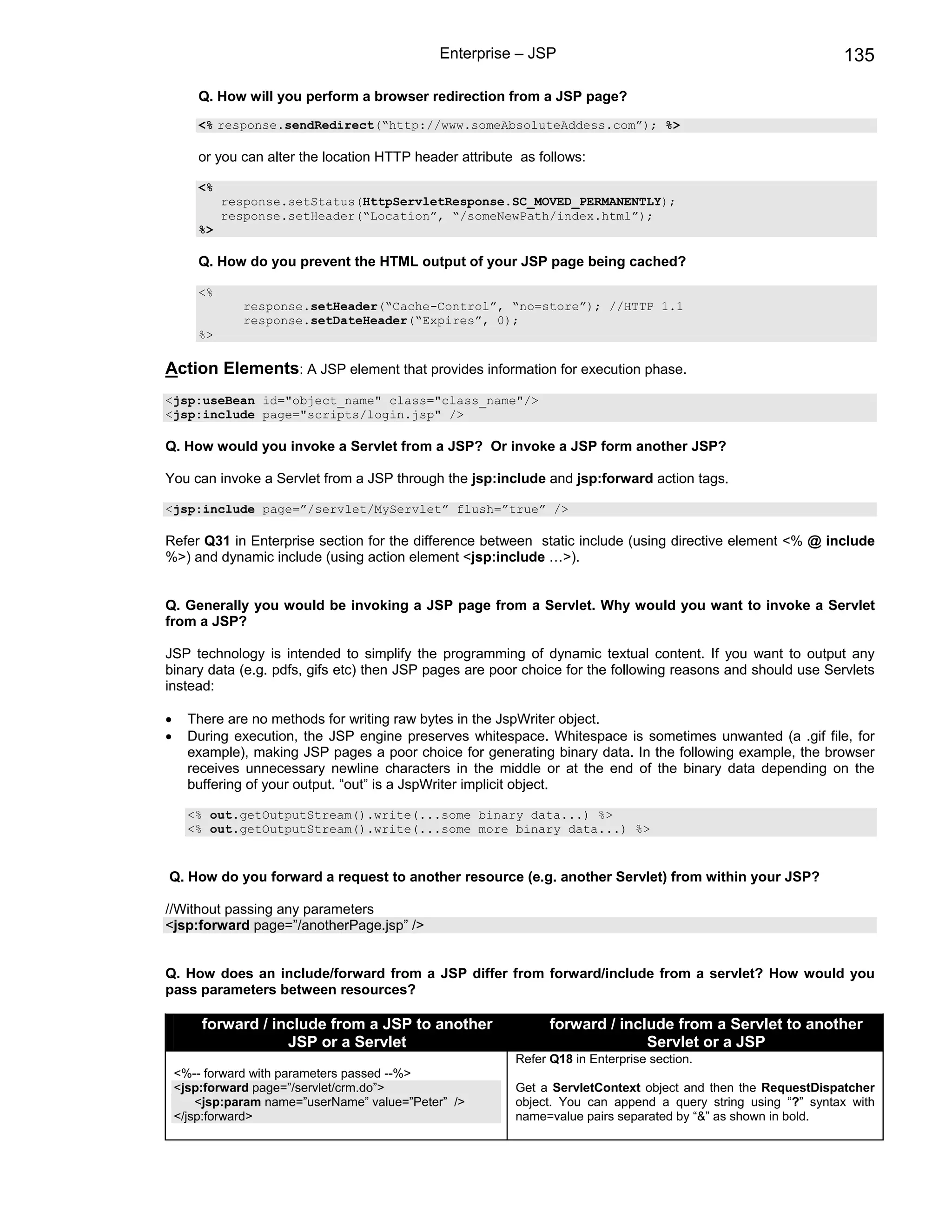 Enterprise – JSP                                                 135

       Q. How will you perform a browser redirection from a JSP page?
       <% response.sendRedirect(“http://www.someAbsoluteAddess.com”); %>

       or you can alter the location HTTP header attribute as follows:

       <%
            response.setStatus(HttpServletResponse.SC_MOVED_PERMANENTLY);
            response.setHeader(“Location”, “/someNewPath/index.html”);
       %>

       Q. How do you prevent the HTML output of your JSP page being cached?

       <%
               response.setHeader(“Cache-Control”, “no=store”); //HTTP 1.1
               response.setDateHeader(“Expires”, 0);
       %>

Action Elements: A JSP element that provides information for execution phase.
<jsp:useBean id="object_name" class="class_name"/>
<jsp:include page="scripts/login.jsp" />

Q. How would you invoke a Servlet from a JSP? Or invoke a JSP form another JSP?

You can invoke a Servlet from a JSP through the jsp:include and jsp:forward action tags.

<jsp:include page=”/servlet/MyServlet” flush=”true” />

Refer Q31 in Enterprise section for the difference between static include (using directive element <% @ include
%>) and dynamic include (using action element <jsp:include …>).


Q. Generally you would be invoking a JSP page from a Servlet. Why would you want to invoke a Servlet
from a JSP?

JSP technology is intended to simplify the programming of dynamic textual content. If you want to output any
binary data (e.g. pdfs, gifs etc) then JSP pages are poor choice for the following reasons and should use Servlets
instead:

•     There are no methods for writing raw bytes in the JspWriter object.
•     During execution, the JSP engine preserves whitespace. Whitespace is sometimes unwanted (a .gif file, for
      example), making JSP pages a poor choice for generating binary data. In the following example, the browser
      receives unnecessary newline characters in the middle or at the end of the binary data depending on the
      buffering of your output. “out” is a JspWriter implicit object.

      <% out.getOutputStream().write(...some binary data...) %>
      <% out.getOutputStream().write(...some more binary data...) %>


Q. How do you forward a request to another resource (e.g. another Servlet) from within your JSP?

//Without passing any parameters
<jsp:forward page=”/anotherPage.jsp” />


Q. How does an include/forward from a JSP differ from forward/include from a servlet? How would you
pass parameters between resources?

        forward / include from a JSP to another                 forward / include from a Servlet to another
                    JSP or a Servlet                                          Servlet or a JSP
                                                          Refer Q18 in Enterprise section.
    <%-- forward with parameters passed --%>
    <jsp:forward page=”/servlet/crm.do”>                  Get a ServletContext object and then the RequestDispatcher
        <jsp:param name=”userName” value=”Peter” />       object. You can append a query string using “?” syntax with
    </jsp:forward>                                        name=value pairs separated by “&” as shown in bold.
 